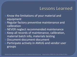  Know   the limitations of your material and
  equipment
 Regular factory preventive maintenance and
  calibration
 NEVER neglect recommended maintenance
 Keep all records of maintenance, calibration,
  material batch info, materials testing
 Document-document-document
 Participate actively in AMUG and vendor user
  groups

Masterclass: Biomedical applications of Additive Manufacturing   Organized by SIRRIS the 12th of March 2013
 