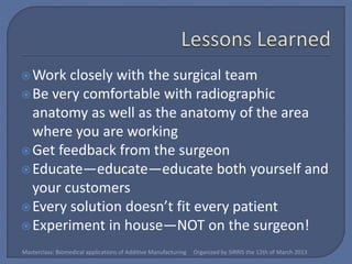  Work  closely with the surgical team
 Be very comfortable with radiographic
  anatomy as well as the anatomy of the area
  where you are working
 Get feedback from the surgeon
 Educate—educate—educate both yourself and
  your customers
 Every solution doesn’t fit every patient
 Experiment in house—NOT on the surgeon!

Masterclass: Biomedical applications of Additive Manufacturing   Organized by SIRRIS the 12th of March 2013
 