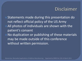  Statements   made during this presentation do
  not reflect official policy of the US Army
 All photos of individuals are shown with the
  patient’s consent
 No duplication or publishing of these materials
  may be made outside of this conference
  without written permission.


Masterclass: Biomedical applications of Additive Manufacturing   Organized by SIRRIS the 12th of March 2013
 