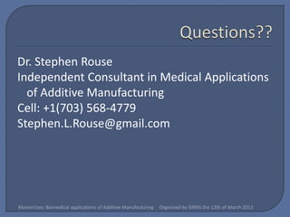 Dr. Stephen Rouse
Independent Consultant in Medical Applications
  of Additive Manufacturing
Cell: +1(703) 568-4779
Stephen.L.Rouse@gmail.com




Masterclass: Biomedical applications of Additive Manufacturing   Organized by SIRRIS the 12th of March 2013
 