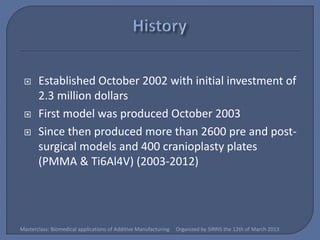      Established October 2002 with initial investment of
       2.3 million dollars
      First model was produced October 2003
      Since then produced more than 2600 pre and post-
       surgical models and 400 cranioplasty plates
       (PMMA & Ti6Al4V) (2003-2012)




Masterclass: Biomedical applications of Additive Manufacturing   Organized by SIRRIS the 12th of March 2013
 