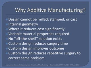  Design cannot be milled, stamped, or cast
 Internal geometry
 Where it reduces cost significantly
 Variable material properties required
 No “off-the-shelf” solution exists
 Custom design reduces surgery time
 Custom design improves outcome
 Custom design reduces repetitive surgery to
  correct same problem
Masterclass: Biomedical applications of Additive Manufacturing   Organized by SIRRIS the 12th of March 2013
 