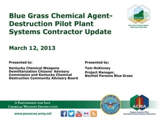 Blue Grass Chemical Agent-
Destruction Pilot Plant
Systems Contractor Update
March 12, 2013
Presented to:
Kentucky Chemical Weapons
Demilitarization Citizens’ Advisory
Commission and Kentucky Chemical
Destruction Community Advisory Board
Presented by:
Tom McKinney
Project Manager,
Bechtel Parsons Blue Grass
 