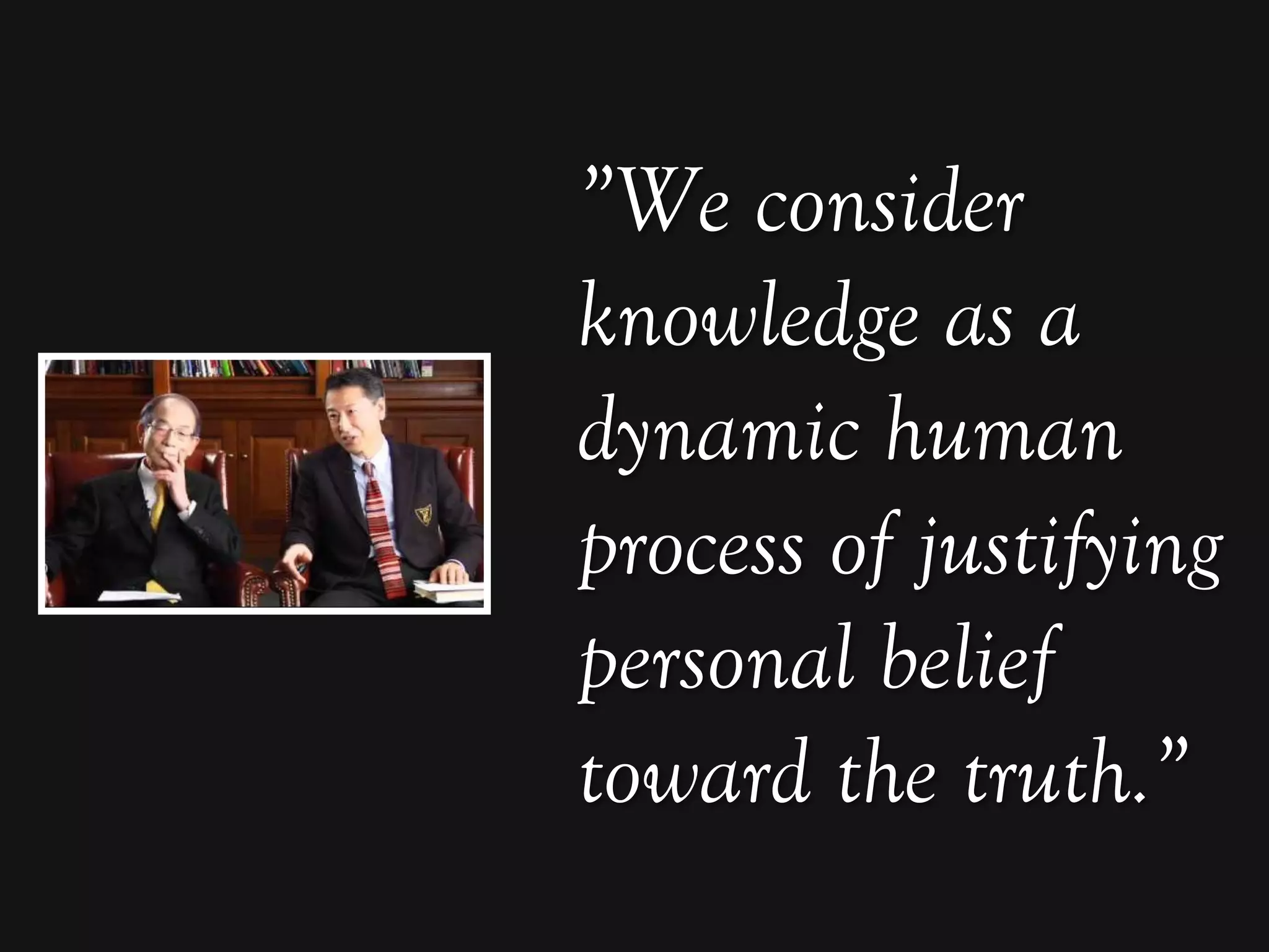 ”We consider
knowledge as a
dynamic human
process of justifying
personal belief
toward the truth.”