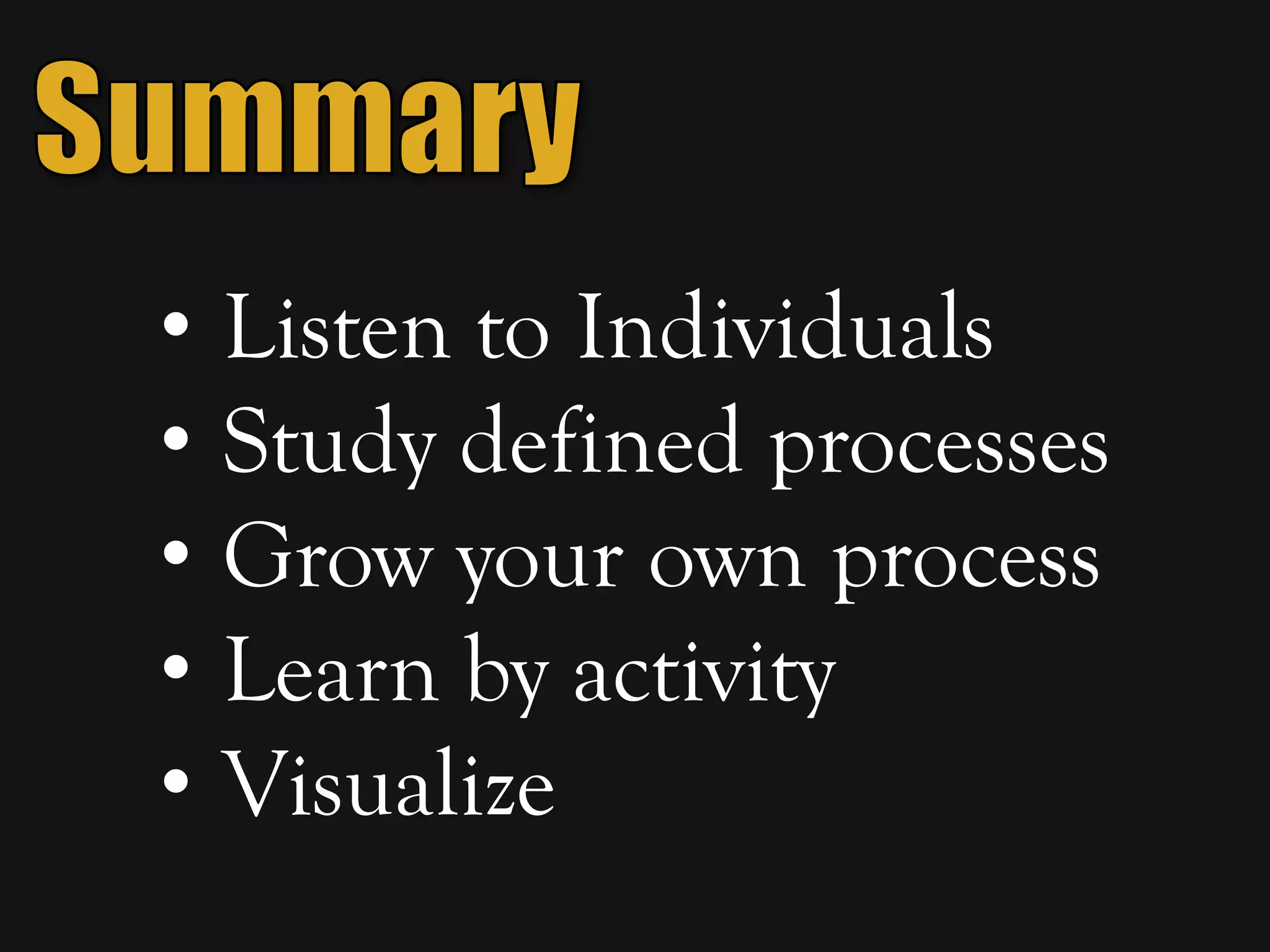 • Listen to Individuals
• Study defined processes
• Grow your own process
• Learn by activity
• Visualize
