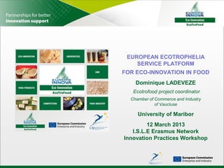 EUROPEAN ECOTROPHELIA
    SERVICE PLATFORM
FOR ECO-INNOVATION IN FOOD
    Dominique LADEVEZE
   Ecotrofood project coordinator
  Chamber of Commerce and Industry
             of Vaucluse

     University of Maribor
         12 March 2013
   I.S.L.E Erasmus Network
Innovation Practices Workshop
 