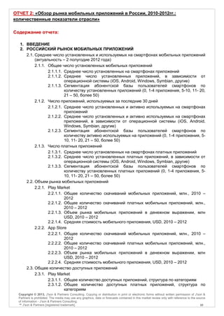 ОТЧЕТ 2: «Обзор рынка мобильных приложений в России, 2010-2012гг.:
количественные показатели отрасли»

Содержание отчета:

   1. ВВЕДЕНИЕ
   2. РОССИЙСКИЙ РЫНОК МОБИЛЬНЫХ ПРИЛОЖЕНИЙ
      2.1. Среднее число установленных и используемых на смартфонах мобильных приложений
           (актуальность – 2 полугодие 2012 года)
           2.1.1. Общее число установленных мобильных приложений
                  2.1.1.1. Среднее число установленных на смартфонах приложений
                  2.1.1.2. Среднее число установленных приложений, в зависимости от
                           операционной системы (iOS, Android, Windows, Symbian, другие)
                  2.1.1.3. Сегментация абонентской базы пользователей смартфонов по
                           количеству установленных приложений (0, 1-4 приложения, 5-10, 11- 20,
                           21 – 50, более 50)
           2.1.2. Число приложений, используемых за последние 30 дней
                  2.1.2.1. Среднее число установленных и активно используемых на смартфонах
                           приложений
                  2.1.2.2. Среднее число установленных и активно используемых на смартфонах
                           приложений, в зависимости от операционной системы (iOS, Android,
                           Windows, Symbian, другие)
                  2.1.2.3. Сегментация абонентской базы пользователей смартфонов по
                           количеству активно используемых на приложений (0, 1-4 приложения, 5-
                           10, 11- 20, 21 – 50, более 50)
           2.1.3. Число платных приложений
                  2.1.3.1. Среднее число установленных на смартфонах платных приложений
                  2.1.3.2. Среднее число установленных платных приложений, в зависимости от
                           операционной системы (iOS, Android, Windows, Symbian, другие)
                  2.1.3.3. Сегментация абонентской базы пользователей смартфонов по
                           количеству установленных платных приложений (0, 1-4 приложения, 5-
                           10, 11- 20, 21 – 50, более 50)
      2.2. Объем рынка мобильных приложений
           2.2.1. Play Market
                  2.2.1.1. Общее количество скачиваний мобильных приложений, млн., 2010 –
                           2012
                  2.2.1.2. Общее количество скачиваний платных мобильных приложений, млн.,
                           2010 – 2012
                  2.2.1.3. Объем рынка мобильных приложений в денежном выражении, млн
                           USD, 2010 – 2012
                  2.2.1.4. Средняя стоимость мобильного приложения, USD, 2010 – 2012
           2.2.2. App Store
                  2.2.2.1. Общее количество скачиваний мобильных приложений, млн., 2010 –
                           2012
                  2.2.2.2. Общее количество скачиваний платных мобильных приложений, млн.,
                           2010 – 2012
                  2.2.2.3. Объем рынка мобильных приложений в денежном выражении, млн
                           USD, 2010 – 2012
                  2.2.2.4. Средняя стоимость мобильного приложения, USD, 2010 – 2012
      2.3. Общее количество доступных приложений
           2.3.1. Play Market
                  2.3.1.1. Общее количество доступных приложений, структура по категориям
                  2.3.1.2. Общее количество доступных платных приложений, структура по
                           категориям
  Copyright © 2013, J'son & Partners Consulting. Copying or distribution in print or electronic forms without written permission of J'son &
  Partners is prohibited. The media may use any graphics, data or forecasts contained in this market review only with reference to the source
  of information - J'son & Partners Consulting.
  ™ J'son & Partners [registered trademark].                                                                                             10
 
