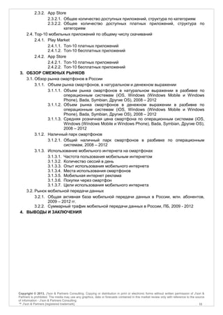 2.3.2. App Store
                2.3.2.1. Общее количество доступных приложений, структура по категориям
                2.3.2.2. Общее количество доступных платных приложений, структура по
                         категориям
    2.4. Top-10 мобильных приложений по общему числу скачиваний
         2.4.1. Play Market
                2.4.1.1. Топ-10 платных приложений
                2.4.1.2. Топ-10 бесплатных приложений
         2.4.2. App Store
                2.4.2.1. Топ-10 платных приложений
                2.4.2.2. Топ-10 бесплатных приложений
 3. ОБЗОР СМЕЖНЫХ РЫНКОВ
    3.1. Обзор рынка смартфонов в России
         3.1.1. Объем рынка смартфонов, в натуральном и денежном выражении
                3.1.1.1. Объем рынка смартфонов в натуральном выражении в разбивке по
                         операционным системам (iOS, Windows (Windows Mobile и Windows
                         Phone), Bada, Symbian, Другие OS), 2008 – 2012
                3.1.1.2. Объем рынка смартфонов в денежном выражении в разбивке по
                         операционным системам (iOS, Windows (Windows Mobile и Windows
                         Phone), Bada, Symbian, Другие OS), 2008 – 2012
                3.1.1.3. Средняя розничная цена смартфона по операционным системам (iOS,
                         Windows (Windows Mobile и Windows Phone), Bada, Symbian, Другие OS),
                         2008 – 2012
         3.1.2. Наличный парк смартфонов
                3.1.2.1. Общий наличный парк смартфонов в разбивке по операционным
                         системам, 2008 – 2012
         3.1.3. Использование мобильного интернета на смартфонах
                3.1.3.1. Частота пользования мобильным интернетом
                3.1.3.2. Количество сессий в день
                3.1.3.3. Опыт использования мобильного интернета
                3.1.3.4. Места использования смартфонов
                3.1.3.5. Мобильная интернет реклама
                3.1.3.6. Покупки через смартфон
                3.1.3.7. Цели использования мобильного интернета
    3.2. Рынок мобильной передачи данных
         3.2.1. Общая активная база мобильной передачи данных в России, млн. абонентов,
                2009 – 2012 гг.
         3.2.2. Суммарный трафик мобильной передачи данных в России, ПБ, 2009 - 2012
 4. ВЫВОДЫ И ЗАКЛЮЧЕНИЯ




Copyright © 2013, J'son & Partners Consulting. Copying or distribution in print or electronic forms without written permission of J'son &
Partners is prohibited. The media may use any graphics, data or forecasts contained in this market review only with reference to the source
of information - J'son & Partners Consulting.
™ J'son & Partners [registered trademark].                                                                                             11
 