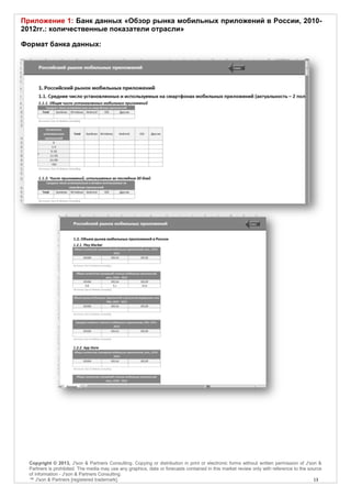 Приложение 1: Банк данных «Обзор рынка мобильных приложений в России, 2010-
2012гг.: количественные показатели отрасли»

Формат банка данных:




  Copyright © 2013, J'son & Partners Consulting. Copying or distribution in print or electronic forms without written permission of J'son &
  Partners is prohibited. The media may use any graphics, data or forecasts contained in this market review only with reference to the source
  of information - J'son & Partners Consulting.
  ™ J'son & Partners [registered trademark].                                                                                             13
 