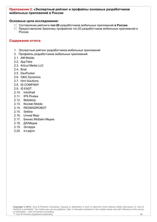 Приложение 2: «Экспертный рейтинг и профайлы основных разработчиков
мобильных приложений в России

Основные цели исследования:
        Составление рейтинга топ-20 разработчиков мобильных приложений в России.
        Предоставление Заказчику профайлов топ-20 разработчиков мобильных приложений в
        России


Содержание отчета:

   1. Экспертный рейтинг разработчиков мобильных приложений
   2. Профайлы разработчиков мобильных приложений
   2.1. AM Mobile
   2.2. AppTeka
   2.3. Articul Media LLC
   2.4. Bnet
   2.5. DevPocket
   2.6. G&G Dynamics
   2.7. Hint Solutions
   2.8. ID COMPANY
   2.9. iD EAST
   2.10. InfoShell
   2.11. IPS Pirates
   2.12. MobileUp
   2.13. Novilab Mobile
   2.14. REDMADROBOT
   2.15. Sebbia
   2.16. Unreal Mojo
   2.17. Бизнес Мобайл Медиа
   2.18. ДА!Медиа
   2.19. Энтерра
   2.20. e-Legion




  Copyright © 2013, J'son & Partners Consulting. Copying or distribution in print or electronic forms without written permission of J'son &
  Partners is prohibited. The media may use any graphics, data or forecasts contained in this market review only with reference to the source
  of information - J'son & Partners Consulting.
  ™ J'son & Partners [registered trademark].                                                                                             14
 