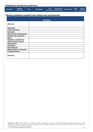 Параметры экспертного рейтинга:
                  Рейтинг                                                 Год         Количество                        Штат,      кол-во
 Название                           Сайт           Платформы                                          Руководство
                 экспертов                                             основания      приложений                        чел.      клиентов



Пример профайла разработчика мобильных приложений:

                                                                 AM Mobile

  Логотип

  Название
  Сайт компании
  Контакты
  Количество приложений
  Количество клиентов
  Штат
  Профиль разработки
  (iOS, Android, others)
  Портфолио
  Описание
  Руководство
  Время работы на рынке
  Специализация

  Клиенты




  Copyright © 2013, J'son & Partners Consulting. Copying or distribution in print or electronic forms without written permission of J'son &
  Partners is prohibited. The media may use any graphics, data or forecasts contained in this market review only with reference to the source
  of information - J'son & Partners Consulting.
  ™ J'son & Partners [registered trademark].                                                                                             15
 