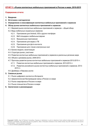 ОТЧЕТ 3: «Рынок контентных мобильных приложений в России и мире, 2010-2015

Содержание отчета:

1. Введение
2. Источники и методология
3. Определение и классификация контентных мобильных приложений и сервисов
4. Обзор рынка контентных мобильных приложений и сервисов
   4.1. Мировой рынок контентных мобильных приложений и сервисов – общий обзор
   4.2. Виды мобильных социальных сервисов
        4.2.1. Приложения для Android, iOS и других платформ
        4.2.2. Веб площадки и мобильные версии
        4.2.3. Музыкальные приложения
        4.2.4. Приложения для видео и ТВ
        4.2.5. Приложения для фото-контента
        4.2.6. Приложения для чтения электронных книг
   4.3. Бизнес-модели, монетизация
   4.4. Структура рынка, участники
   4.5. Развитие контентных мобильных приложений и сервисов в различных регионах мира
   4.6. Объем и динамика рынка, 2009-2012
   4.7. Прогнозы развития рынка контентных мобильных приложений и сервисов 2013-2015 гг.
        4.7.1. Развитие контентных мобильных приложений и сервисов, 2013-2015 гг.
        4.7.2. Развитие российского рынка контентных мобильных приложений и сервисов, 2013-
             2015 гг.
   4.8. Драйверы и барьеры рынка
5. Смежные рынки
   5.1. Рынок цифрового контента в Интернете
   5.2. Широкополосная беспроводная связь в России и в мире
   5.3. Рынок смартфонов в России и в мире
   5.4. Рынок планшетов в России и в мире
6. Заключение и рекомендации




  Copyright © 2013, J'son & Partners Consulting. Copying or distribution in print or electronic forms without written permission of J'son &
  Partners is prohibited. The media may use any graphics, data or forecasts contained in this market review only with reference to the source
  of information - J'son & Partners Consulting.
  ™ J'son & Partners [registered trademark].                                                                                             16
 
