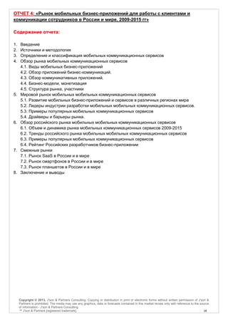 ОТЧЕТ 4: «Рынок мобильных бизнес-приложений для работы с клиентами и
коммуникации сотрудников в России и мире, 2009-2015 гг»

Содержание отчета:

1.    Введение
2.    Источники и методология
3.    Определение и классификация мобильных коммуникационных сервисов
4.    Обзор рынка мобильных коммуникационных сервисов
      4.1. Виды мобильных бизнес-приложений
      4.2. Обзор приложений бизнес-коммуникаций.
      4.3. Обзор коммуникативных приложений.
      4.4. Бизнес-модели, монетизация
      4.5. Структура рынка, участники
5.    Мировой рынок мобильных мобильных коммуникационных сервисов
      5.1. Развитие мобильных бизнес-приложений и сервисов в различных регионах мира
      5.2. Лидеры индустрии разработки мобильных мобильных коммуникационных сервисов.
      5.3. Примеры популярных мобильных коммуникационных сервисов
      5.4. Драйверы и барьеры рынка.
6.    Обзор российского рынка мобильных мобильных коммуникационных сервисов
      6.1. Объем и динамика рынка мобильных коммуникационных сервисов 2009-2015
      6.2. Тренды российского рынка мобильных мобильных коммуникационных сервисов
      6.3. Примеры популярных мобильных коммуникационных сервисов
      6.4. Рейтинг Российских разработчиков бизнес-приложении
7.    Смежные рынки
      7.1. Рынок SaaS в России и в мире
      7.2. Рынок смартфонов в России и в мире
      7.3. Рынок планшетов в России и в мире
8.    Заключение и выводы




     Copyright © 2013, J'son & Partners Consulting. Copying or distribution in print or electronic forms without written permission of J'son &
     Partners is prohibited. The media may use any graphics, data or forecasts contained in this market review only with reference to the source
     of information - J'son & Partners Consulting.
     ™ J'son & Partners [registered trademark].                                                                                             18
 
