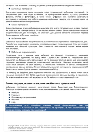 Эксперты J’son & Partners Consulting разделяют рынок приложений на следующие сегменты:
    Контентные приложения
Контентные приложения очень популярны среди пользователей мобильных приложений. На
сегодняшний день такие виды активности, как прослушивание музыки, просмотр различных
фильмов, клипов и фотографий, а также чтение цифровых книг являются максимально
доступными и удобными для любого владельца мобильного гаджета, что и рождает спрос на
данный сегмент мобильных приложений.
    Бизнес-приложения
Бизнес-приложения стали необходимым средством для многих пользователей, которое поможет
им упростить их офисную работу. В настоящий момент сегмент бизнес-приложений является
предпочтительным для инвесторов, но сложность для данного сегмента составляет перевод
бизнес-задач на мобильные телефоны.
    Мобильные игры
Мобильные игры наиболее востребованы на рынке мобильных приложений на сегодняшний день.
Разработчики придумывают новые игры или совершенствуют уже выпущенные. Игры притягивают
внимание все большей аудитории. Они становятся неотъемлемой частью жизни многих
пользователей.
    Мобильные социальные сети
Социальные сети с каждым днем набирают все большую популярность, наращивая
многочисленную аудиторию по всему миру. Социальными сетями на сегодняшний день
пользуется все большее количество людей, на что оказывает влияние другая уже сложившаяся
тенденция: увеличение количества пользователей смартфонов. «Жертвы» социальных сетей
стали чаще заходить на свои страницы с мобильного телефона. В данном исследовании
разобраны все важные вопросы: Почему стремительно растет популярность социальных сетей?
Какой доход и каким образом приносят социальные сети? И др.
По каждому из разделов дано подробное описание его особенностей, а также кейсы самых
успешных приложений. Для более подробного ознакомления с данными рынками в отдельности
Вы можете перейти на наш сайт www.json.ru, где Вы найдете соответствующие обзоры.


Бизнес-модели, монетизация рынка мобильных приложений
Мобильные приложения приносят значительный доход. Существует ряд бизнес-моделей,
благодаря которым происходит монетизация рынка мобильных приложений. Некоторые из них:
       Premium
       Freemium
       Продажа внутри приложений
       Реклама
       и др.
В исследовании есть подробное описание каждой бизнес-модели: Чем она
примечательна? И насколько она эффективна на практике? В чем заключаются ее
основные плюсы и минусы при реализации?




  Copyright © 2013, J'son & Partners Consulting. Copying or distribution in print or electronic forms without written permission of J'son &
  Partners is prohibited. The media may use any graphics, data or forecasts contained in this market review only with reference to the source
  of information - J'son & Partners Consulting.
  ™ J'son & Partners [registered trademark].                                                                                             2
 