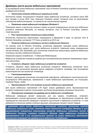 Драйверы роста рынка мобильных приложений
В исследовании рынка мобильных приложений J'son & Partners Consulting подробно рассмотрены
драйверы роста рынка.
       Увеличение влияния мобильных социальных сетей
Количество людей, пользующихся Facebook через мобильные устройства, составило около 600
млн человек в конце 2012 года. Компания Facebook делает основной упор на монетизацию
собственной мобильной версии, что является ее стратегической задачей.
       Появление новой мобильной платформы Windows 8
Появление нового и достаточно сильного игрока на рынке операционных систем для мобильных
устройств (компании Microsoft), по мнению экспертов J'son & Partners Consulting, изменит
структуру рынка.
       Рост проникновения планшетных компьютеров
Количество планшетных компьютеров, находящихся в обращении в мире, по данным J'son &
Partners Consulting, составляет 177,5 млн устройств на 2012 год.
       Развитие мобильных платежных систем и мобильного банкинга
По мнению J’son & Partners Consulting, основными мировыми трендами рынка мобильных
приложений можно назвать рост числа мобильных устройств, появление новых операционных
систем (Android, iOS, Windows8), рост количества планшетных компьютеров, развитие мобильных
платежных систем и мобильного банкинга.
Изменение модели потребления – Глобальная Мобилизация.
Мобильные устройства становятся удобнее для пользователей для решения повседневных задач,
чем компьютеры.
       Стоимость общения через мобильные устройства снижается
Стоимость общения через мобильные устройства снижается. Мобильные устройства часто
используют для дополнения функций других цифровых устройств, например, при пользовании
компьютером или при просмотре телевизора.
       Геопозиционирование
В связи с увеличением количества пользователей смартфонов, наблюдается значительный рост
популярности GPS-навигации, привязанной к таким мобильным приложениям, как Foursquare,
Facebook Places, Twitter
       Проникновение LTE и его влияние на рынок мобильных приложений
Для рынка мобильных приложений LTE будет новым драйвером роста. Высокоскоростное
интернет-соединение позволит использовать все более ресурсоемкие рекламные технологии.
       Электронная коммерция как драйвер роста мобильного потребления
Мобильная коммерция меняет привычную для нас модель потребления, позволяет
реализовывать полный функционал электронной коммерции на персональном устройстве. Все
преимущества электронной коммерции становятся доступными в карманном устройстве, и к ним
добавляются несколько крайне полезных функций, упрощающих процесс поиска товаров.
К драйверам роста рынка мобильных приложений относятся: увеличение влияния
мобильных социальных сетей, появление новой мобильной платформы Windows 8, рост
проникновения планшетных компьютеров, развитие мобильных платежных систем и
мобильного банкинга, снижение стоимости общения через мобильные устройства,
проникновение LTE и его положительное влияние на рынок мобильных приложений,
электронная коммерция как драйвер роста мобильного потребления.



  Copyright © 2013, J'son & Partners Consulting. Copying or distribution in print or electronic forms without written permission of J'son &
  Partners is prohibited. The media may use any graphics, data or forecasts contained in this market review only with reference to the source
  of information - J'son & Partners Consulting.
  ™ J'son & Partners [registered trademark].                                                                                             4
 