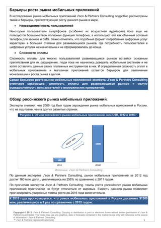 Барьеры роста рынка мобильных приложений
В исследовании рынка мобильных приложений J'son & Partners Consulting подробно рассмотрены
также и барьеры, препятствующие росту данного рынка в мире.
       Неосведомленность пользователей
Некоторые пользователи смартфонов (особенно их возрастная аудитория) пока еще не
пользуются большинством полезных функций телефона, а используют его как обычный сотовый
телефон для звонков и SMS. Важно отметить, что подобный формат потребления цифровых услуг
характерен в большей степени для развивающихся рынков, где потребность пользователей в
цифровых услугах незначительна и не сформировалась до конца.
       Сложности оплаты
Сложность оплаты для многих пользователей развивающихся рынков остается основным
препятствием для их расширения, люди пока не научились доверять мобильным системам и не
хотят оставлять данные своих платежных инструментов в них. И определенная сложность оплат в
мобильных приложениях и магазинах приложений остается барьером для увеличения
монетизации и роста рынка в целом.
Среди барьеров роста рынка мобильных приложений эксперты J'son & Partners Consulting
отмечают следующее: сложность оплаты для развивающихся рынков и малую
осведомленность пользователей о возможностях приложений.


Обзор российского рынка мобильных приложений.
Эксперты считают, что 2009 год был годом зарождения рынка мобильных приложений в России,
что на год позже, чем в других развитых странах.
        Рисунок 2. Объем российского рынка мобильных приложений, млн USD, 2012 и 2016 г.




                                                                                       1300




                                               160

                                               2012                                   2016F

                                            Источник: J’son & Partners Consulting

По данным экспертов J'son & Partners Consulting, рынок мобильных приложений за 2012 год
достиг 160 млн. долл., увеличившись на 256% по сравнению с 2011 годом.
По прогнозам экспертов J'son & Partners Consulting, темпы роста российского рынка мобильных
приложений практически не будут отличаться от мировых. Емкость данного рынка позволяет
прогнозировать уверенные темпы роста до 2016 года включительно.
К 2016 году прогнозируется, что рынок мобильных приложений в России достигнет $1300
млн, увеличившись в 8 раз по сравнению с 2012 годом.


  Copyright © 2013, J'son & Partners Consulting. Copying or distribution in print or electronic forms without written permission of J'son &
  Partners is prohibited. The media may use any graphics, data or forecasts contained in this market review only with reference to the source
  of information - J'son & Partners Consulting.
  ™ J'son & Partners [registered trademark].                                                                                             5
 
