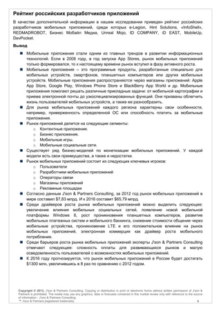 Рейтинг российских разработчиков приложений
В качестве дополнительной информации в нашем исследовании приведен рейтинг российских
разработчиков мобильных приложений, среди которых e-Legion, Hint Solutions, «InfoShell»,
REDMADROBOT, Бизнес Мобайл Медиа, Unreal Mojo, ID COMPANY, iD EAST, MobileUp,
DevPocket.
Вывод
    Мобильные приложения стали одним из главных трендов в развитии информационных
     технологий. Если в 2008 году, в год запуска App Stores, рынок мобильных приложений
     только формировался, то к настоящему времени рынок вступил в фазу активного роста.
    Мобильные приложения – это программные продукты, разработанные специально для
     мобильных устройств, смартфонов, планшетных компьютеров или других мобильных
     устройств. Мобильные приложения распространяются через магазины приложений: Apple
     App Store, Google Play, Windows Phone Store и BlackBerry App World и др. Мобильные
     приложения помогают решать различные прикладные задачи: от мобильной картографии и
     приема электронной почты до узкоспециализированных функций. Они призваны облегчить
     жизнь пользователей мобильных устройств, а также ее разнообразить.
    Для рынка мобильных приложений каждого региона характерны свои особенности,
     например, приверженность определенной ОС или способность платить за мобильные
     приложения.
    Рынок приложений делится на следующие сегменты:
        o Контентные приложения.
        o Бизнес приложения.
        o Мобильные игры.
        o Мобильные социальные сети.
    Существует ряд бизнес-моделей по монетизации мобильных приложений. У каждой
     модели есть свои преимущества, а также и недостатки.
    Рынок мобильных приложений состоит из следующих ключевых игроков:
        o Пользователи
        o Разработчики мобильных приложений
        o Операторы связи
        o Магазины приложений
        o Рекламные площадки
    Согласно данным J'son & Partners Consulting, за 2012 год рынок мобильных приложений в
     мире составил $7,83 млрд. И к 2016 составит $65,79 млрд.
    Среди драйверов роста рынка мобильных приложений можно выделить следующее:
     увеличение влияния мобильных социальных сетей, появление новой мобильной
     платформы Windows 8, рост проникновения планшетных компьютеров, развитие
     мобильных платежных систем и мобильного банкинга, снижение стоимости общения через
     мобильные устройства, проникновение LTE и его положительное влияние на рынок
     мобильных приложений, электронная коммерция как драйвер роста мобильного
     потребления.
    Среди барьеров роста рынка мобильных приложений эксперты J'son & Partners Consulting
     отмечают следующее: сложность оплаты для развивающихся рынков и малую
     осведомленность пользователей о возможностях мобильных приложений.
    К 2016 году прогнозируется, что рынок мобильных приложений в России будет достигать
     $1300 млн, увеличившись в 8 раз по сравнению с 2012 годом.




  Copyright © 2013, J'son & Partners Consulting. Copying or distribution in print or electronic forms without written permission of J'son &
  Partners is prohibited. The media may use any graphics, data or forecasts contained in this market review only with reference to the source
  of information - J'son & Partners Consulting.
  ™ J'son & Partners [registered trademark].                                                                                             6
 