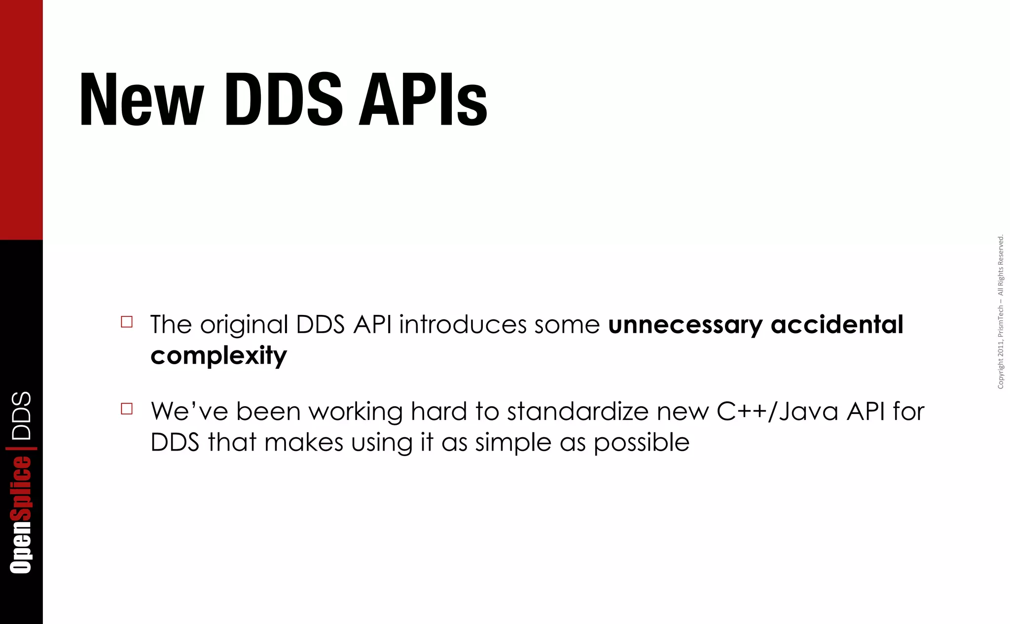 New DDS APIs




                                                                                    Copyright	
  2011,	
  PrismTech	
  –	
  	
  All	
  Rights	
  Reserved.
                  ☐   The original DDS API introduces some unnecessary accidental
                      complexity
OpenSplice DDS




                  ☐   We’ve been working hard to standardize new C++/Java API for
                      DDS that makes using it as simple as possible
 