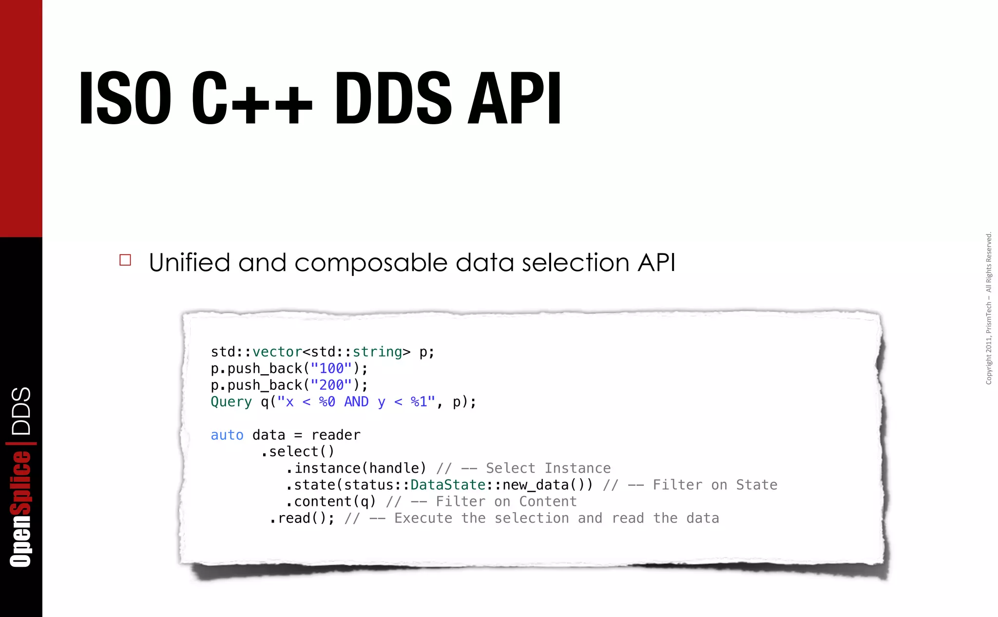 ISO C++ DDS API




                                                                                                Copyright	
  2011,	
  PrismTech	
  –	
  	
  All	
  Rights	
  Reserved.
                  ☐   Unified and composable data selection API


                          std::vector<std::string> p;
                          p.push_back("100");
                          p.push_back("200");
OpenSplice DDS




                          Query q("x < %0 AND y < %1", p);

                          auto data = reader
                              ! .select()
                                   .instance(handle) // -- Select Instance
                              ! ! .state(status::DataState::new_data()) // -- Filter on State
                              ! ! .content(q) // -- Filter on Content
                                 .read(); // -- Execute the selection and read the data
 