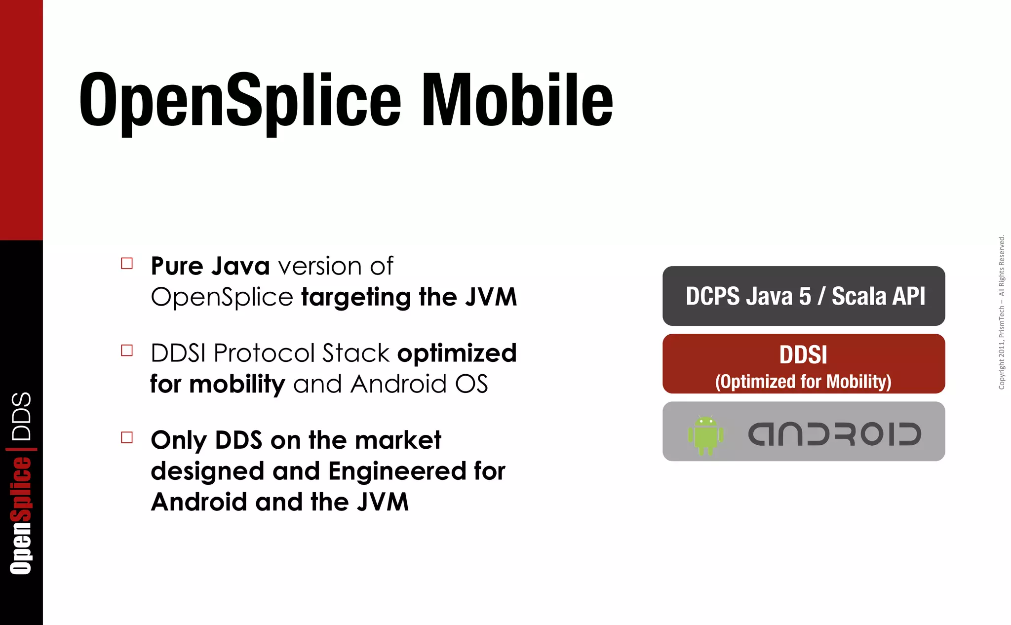 OpenSplice Mobile




                                                                                   Copyright	
  2011,	
  PrismTech	
  –	
  	
  All	
  Rights	
  Reserved.
                  ☐   Pure Java version of
                      OpenSplice targeting the JVM    DCPS Java 5 / Scala API

                  ☐   DDSI Protocol Stack optimized             DDSI
                      for mobility and Android OS       (Optimized for Mobility)
OpenSplice DDS




                  ☐   Only DDS on the market
                      designed and Engineered for
                      Android and the JVM
 