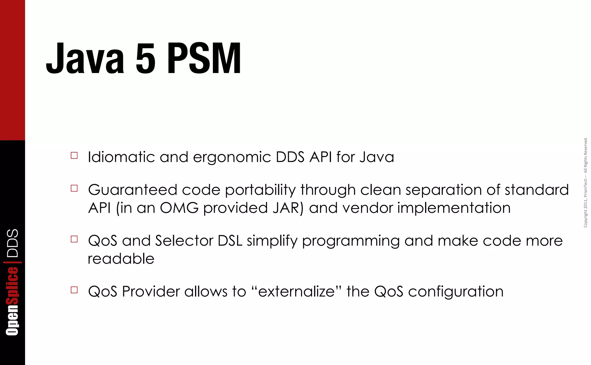 Java 5 PSM




                                                                                         Copyright	
  2011,	
  PrismTech	
  –	
  	
  All	
  Rights	
  Reserved.
                  ☐   Idiomatic and ergonomic DDS API for Java

                  ☐   Guaranteed code portability through clean separation of standard
                      API (in an OMG provided JAR) and vendor implementation
OpenSplice DDS




                  ☐   QoS and Selector DSL simplify programming and make code more
                      readable

                  ☐   QoS Provider allows to “externalize” the QoS configuration
 