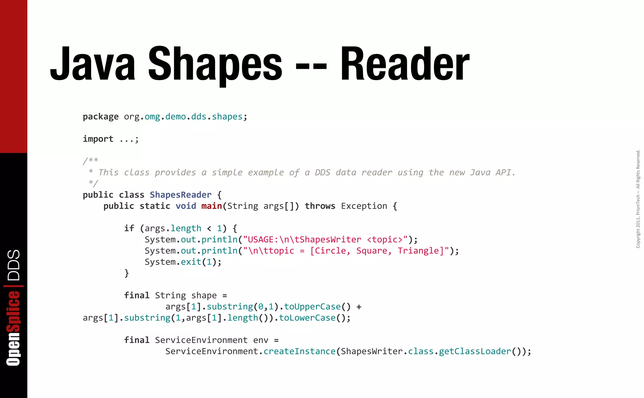 Java Shapes -- Reader
                  package	
  org.omg.demo.dds.shapes;

                  import	
  ...;




                                                                                                                                                            Copyright	
  2011,	
  PrismTech	
  –	
  	
  All	
  Rights	
  Reserved.
                  /**
                  	
  *	
  This	
  class	
  provides	
  a	
  simple	
  example	
  of	
  a	
  DDS	
  data	
  reader	
  using	
  the	
  new	
  Java	
  API.
                  	
  */
                  public	
  class	
  ShapesReader	
  {
                  	
  	
  	
  	
  public	
  static	
  void	
  main(String	
  args[])	
  throws	
  Exception	
  {

                  	
  	
  	
  	
  	
  	
  	
  	
  if	
  (args.length	
  <	
  1)	
  {
                  	
  	
  	
  	
  	
  	
  	
  	
  	
  	
  	
  	
  System.out.println("USAGE:ntShapesWriter	
  <topic>");
                  	
  	
  	
  	
  	
  	
  	
  	
  	
  	
  	
  	
  System.out.println("nttopic	
  =	
  [Circle,	
  Square,	
  Triangle]");
OpenSplice DDS




                  	
  	
  	
  	
  	
  	
  	
  	
  	
  	
  	
  	
  System.exit(1);
                  	
  	
  	
  	
  	
  	
  	
  	
  }

                  	
  	
  	
  	
  	
  	
  	
  	
  final	
  String	
  shape	
  =
                  	
  	
  	
  	
  	
  	
  	
  	
  	
  	
  	
  	
  	
  	
  	
  	
  args[1].substring(0,1).toUpperCase()	
  +	
  
                  args[1].substring(1,args[1].length()).toLowerCase();

                  	
  	
  	
  	
  	
  	
  	
  	
  final	
  ServiceEnvironment	
  env	
  =
                  	
  	
  	
  	
  	
  	
  	
  	
  	
  	
  	
  	
  	
  	
  	
  	
  ServiceEnvironment.createInstance(ShapesWriter.class.getClassLoader());
 