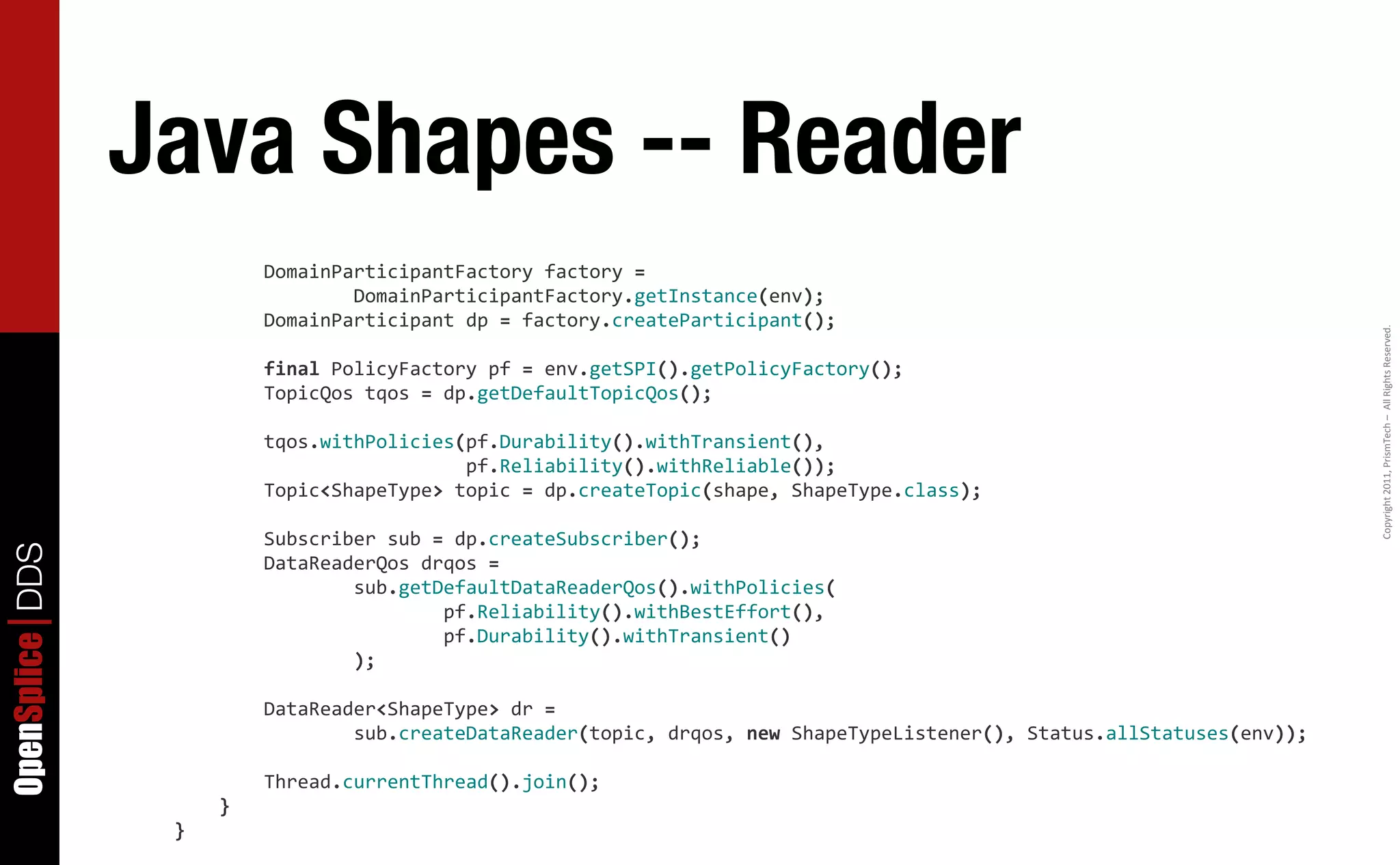 Java Shapes -- Reader
                  	
  	
  	
  	
  	
  	
  	
  	
  DomainParticipantFactory	
  factory	
  =
                  	
  	
  	
  	
  	
  	
  	
  	
  	
  	
  	
  	
  	
  	
  	
  	
  DomainParticipantFactory.getInstance(env);
                  	
  	
  	
  	
  	
  	
  	
  	
  DomainParticipant	
  dp	
  =	
  factory.createParticipant();




                                                                                                                                                                                      Copyright	
  2011,	
  PrismTech	
  –	
  	
  All	
  Rights	
  Reserved.
                  	
  	
  	
  	
  	
  	
  	
  	
  final	
  PolicyFactory	
  pf	
  =	
  env.getSPI().getPolicyFactory();
                  	
  	
  	
  	
  	
  	
  	
  	
  TopicQos	
  tqos	
  =	
  dp.getDefaultTopicQos();

                  	
  	
  	
  	
  	
  	
  	
  	
  tqos.withPolicies(pf.Durability().withTransient(),	
  	
  
                  	
  	
  	
  	
  	
  	
  	
  	
  	
  	
  	
  	
  	
  	
  	
  	
  	
  	
  	
  	
  	
  	
  	
  	
  	
  	
  pf.Reliability().withReliable());
                  	
  	
  	
  	
  	
  	
  	
  	
  Topic<ShapeType>	
  topic	
  =	
  dp.createTopic(shape,	
  ShapeType.class);

                  	
  	
  	
  	
  	
  	
  	
  	
  Subscriber	
  sub	
  =	
  dp.createSubscriber();
OpenSplice DDS




                  	
  	
  	
  	
  	
  	
  	
  	
  DataReaderQos	
  drqos	
  =
                  	
  	
  	
  	
  	
  	
  	
  	
  	
  	
  	
  	
  	
  	
  	
  	
  sub.getDefaultDataReaderQos().withPolicies(
                  	
  	
  	
  	
  	
  	
  	
  	
  	
  	
  	
  	
  	
  	
  	
  	
  	
  	
  	
  	
  	
  	
  	
  	
  pf.Reliability().withBestEffort(),
                  	
  	
  	
  	
  	
  	
  	
  	
  	
  	
  	
  	
  	
  	
  	
  	
  	
  	
  	
  	
  	
  	
  	
  	
  pf.Durability().withTransient()
                  	
  	
  	
  	
  	
  	
  	
  	
  	
  	
  	
  	
  	
  	
  	
  	
  );

                  	
  	
  	
  	
  	
  	
  	
  	
  DataReader<ShapeType>	
  dr	
  =
                  	
  	
  	
  	
  	
  	
  	
  	
  	
  	
  	
  	
  	
  	
  	
  	
  sub.createDataReader(topic,	
  drqos,	
  new	
  ShapeTypeListener(),	
  Status.allStatuses(env));

                  	
  	
  	
  	
  	
  	
  	
  	
  Thread.currentThread().join();
                  	
  	
  	
  	
  }
                  }
 