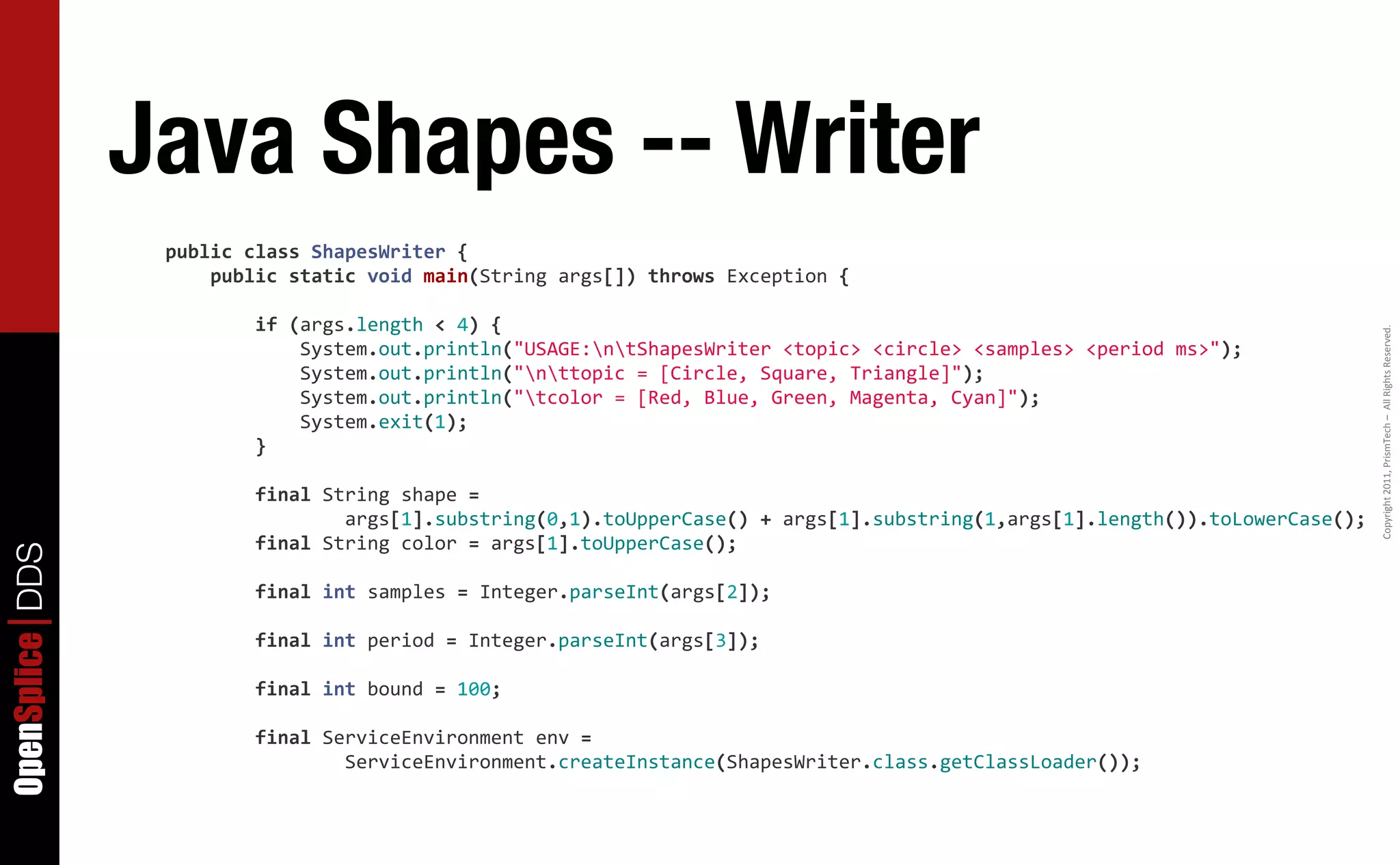 Java Shapes -- Writer
                  public	
  class	
  ShapesWriter	
  {
                  	
  	
  	
  	
  public	
  static	
  void	
  main(String	
  args[])	
  throws	
  Exception	
  {

                  	
  	
  	
  	
  	
  	
  	
  	
  if	
  (args.length	
  <	
  4)	
  {




                                                                                                                                                                                      Copyright	
  2011,	
  PrismTech	
  –	
  	
  All	
  Rights	
  Reserved.
                  	
  	
  	
  	
  	
  	
  	
  	
  	
  	
  	
  	
  System.out.println("USAGE:ntShapesWriter	
  <topic>	
  <circle>	
  <samples>	
  <period	
  ms>");
                  	
  	
  	
  	
  	
  	
  	
  	
  	
  	
  	
  	
  System.out.println("nttopic	
  =	
  [Circle,	
  Square,	
  Triangle]");
                  	
  	
  	
  	
  	
  	
  	
  	
  	
  	
  	
  	
  System.out.println("tcolor	
  =	
  [Red,	
  Blue,	
  Green,	
  Magenta,	
  Cyan]");
                  	
  	
  	
  	
  	
  	
  	
  	
  	
  	
  	
  	
  System.exit(1);
                  	
  	
  	
  	
  	
  	
  	
  	
  }

                  	
  	
  	
  	
  	
  	
  	
  	
  final	
  String	
  shape	
  =
                  	
  	
  	
  	
  	
  	
  	
  	
  	
  	
  	
  	
  	
  	
  	
  	
  args[1].substring(0,1).toUpperCase()	
  +	
  args[1].substring(1,args[1].length()).toLowerCase();
                  	
  	
  	
  	
  	
  	
  	
  	
  final	
  String	
  color	
  =	
  args[1].toUpperCase();
OpenSplice DDS




                  	
  	
  	
  	
  	
  	
  	
  	
  final	
  int	
  samples	
  =	
  Integer.parseInt(args[2]);

                  	
  	
  	
  	
  	
  	
  	
  	
  final	
  int	
  period	
  =	
  Integer.parseInt(args[3]);

                  	
  	
  	
  	
  	
  	
  	
  	
  final	
  int	
  bound	
  =	
  100;

                  	
  	
  	
  	
  	
  	
  	
  	
  final	
  ServiceEnvironment	
  env	
  =
                  	
  	
  	
  	
  	
  	
  	
  	
  	
  	
  	
  	
  	
  	
  	
  	
  ServiceEnvironment.createInstance(ShapesWriter.class.getClassLoader());
 