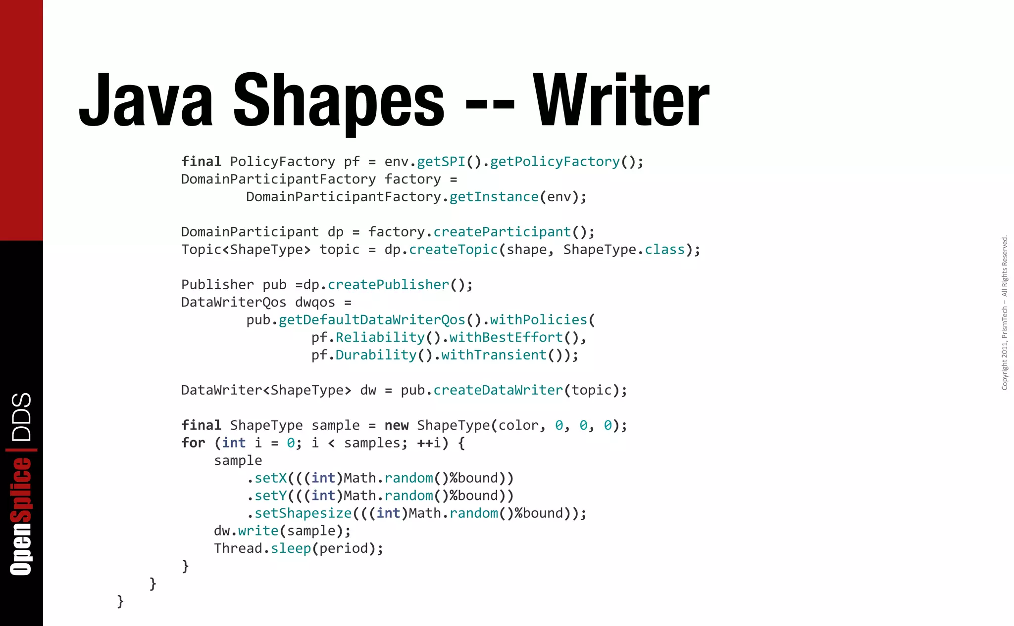Java Shapes -- Writer
                  	
  	
  	
  	
  	
  	
  	
  	
  final	
  PolicyFactory	
  pf	
  =	
  env.getSPI().getPolicyFactory();
                  	
  	
  	
  	
  	
  	
  	
  	
  DomainParticipantFactory	
  factory	
  =
                  	
  	
  	
  	
  	
  	
  	
  	
  	
  	
  	
  	
  	
  	
  	
  	
  DomainParticipantFactory.getInstance(env);

                  	
  	
  	
  	
  	
  	
  	
  	
  DomainParticipant	
  dp	
  =	
  factory.createParticipant();




                                                                                                                                                       Copyright	
  2011,	
  PrismTech	
  –	
  	
  All	
  Rights	
  Reserved.
                  	
  	
  	
  	
  	
  	
  	
  	
  Topic<ShapeType>	
  topic	
  =	
  dp.createTopic(shape,	
  ShapeType.class);

                  	
  	
  	
  	
  	
  	
  	
  	
  Publisher	
  pub	
  =dp.createPublisher();
                  	
  	
  	
  	
  	
  	
  	
  	
  DataWriterQos	
  dwqos	
  =
                  	
  	
  	
  	
  	
  	
  	
  	
  	
  	
  	
  	
  	
  	
  	
  	
  pub.getDefaultDataWriterQos().withPolicies(
                  	
  	
  	
  	
  	
  	
  	
  	
  	
  	
  	
  	
  	
  	
  	
  	
  	
  	
  	
  	
  	
  	
  	
  	
  pf.Reliability().withBestEffort(),
                  	
  	
  	
  	
  	
  	
  	
  	
  	
  	
  	
  	
  	
  	
  	
  	
  	
  	
  	
  	
  	
  	
  	
  	
  pf.Durability().withTransient());

                  	
  	
  	
  	
  	
  	
  	
  	
  DataWriter<ShapeType>	
  dw	
  =	
  pub.createDataWriter(topic);
OpenSplice DDS




                  	
  	
  	
  	
  	
  	
  	
  	
  final	
  ShapeType	
  sample	
  =	
  new	
  ShapeType(color,	
  0,	
  0,	
  0);
                  	
  	
  	
  	
  	
  	
  	
  	
  for	
  (int	
  i	
  =	
  0;	
  i	
  <	
  samples;	
  ++i)	
  {
                  	
  	
  	
  	
  	
  	
  	
  	
  	
  	
  	
  	
  sample
                  	
  	
  	
  	
  	
  	
  	
  	
  	
  	
  	
  	
  	
  	
  	
  	
  .setX(((int)Math.random()%bound))
                  	
  	
  	
  	
  	
  	
  	
  	
  	
  	
  	
  	
  	
  	
  	
  	
  .setY(((int)Math.random()%bound))
                  	
  	
  	
  	
  	
  	
  	
  	
  	
  	
  	
  	
  	
  	
  	
  	
  .setShapesize(((int)Math.random()%bound));
                  	
  	
  	
  	
  	
  	
  	
  	
  	
  	
  	
  	
  dw.write(sample);
                  	
  	
  	
  	
  	
  	
  	
  	
  	
  	
  	
  	
  Thread.sleep(period);
                  	
  	
  	
  	
  	
  	
  	
  	
  }
                  	
  	
  	
  	
  }
                  }
 