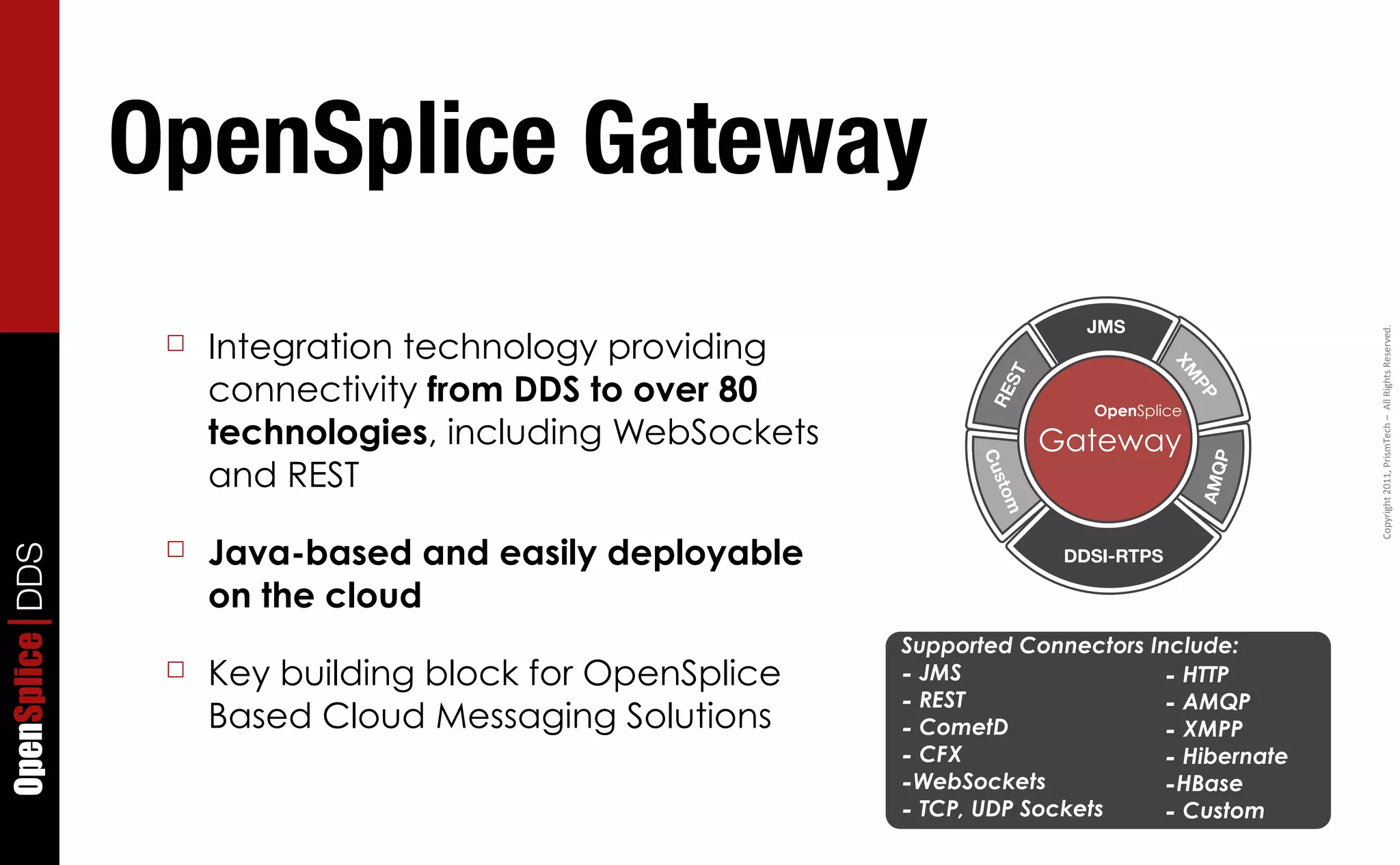 OpenSplice Gateway
                                                                           JMS
                      Integration technology providing




                                                                                                Copyright	
  2011,	
  PrismTech	
  –	
  	
  All	
  Rights	
  Reserved.
                  ☐




                                                                                     XM
                      connectivity from DDS to over 80




                                                                   ST




                                                                                        PP
                                                                  RE
                                                                           OpenSplice
                      technologies, including WebSockets                Gateway




                                                                                          P
                      and REST




                                                                 Cu




                                                                                        AMQ
                                                                  sto
                                                                   m
                  ☐   Java-based and easily deployable
OpenSplice DDS




                                                                         DDSI-RTPS

                      on the cloud
                                                           Supported Connectors Include:
                  ☐   Key building block for OpenSplice    - JMS                  - HTTP
                                                           - REST                 - AMQP
                      Based Cloud Messaging Solutions      - CometD               - XMPP
                                                           - CFX                  - Hibernate
                                                           -WebSockets            -HBase
                                                           - TCP, UDP Sockets     - Custom
 