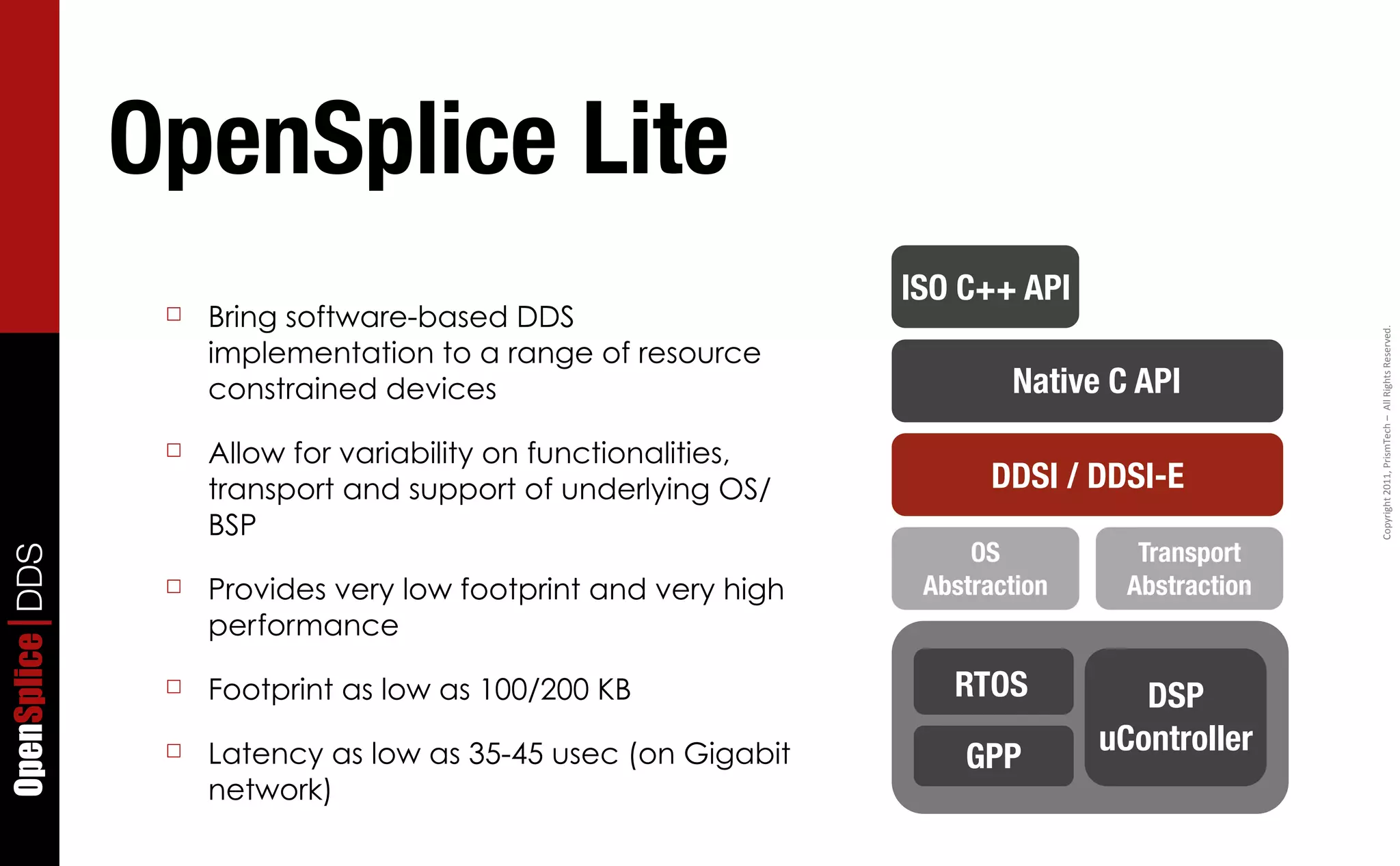OpenSplice Lite
                                                                  ISO C++ API
                  ☐   Bring software-based DDS




                                                                                                 Copyright	
  2011,	
  PrismTech	
  –	
  	
  All	
  Rights	
  Reserved.
                      implementation to a range of resource
                      constrained devices                                 Native C API
                  ☐   Allow for variability on functionalities,
                      transport and support of underlying OS/            DDSI / DDSI-E
                      BSP
                                                                       OS           Transport
OpenSplice DDS




                  ☐   Provides very low footprint and very high    Abstraction     Abstraction
                      performance
                  ☐   Footprint as low as 100/200 KB                 RTOS           DSP
                      Latency as low as 35-45 usec (on Gigabit                   uController
                  ☐                                                   GPP
                      network)
 