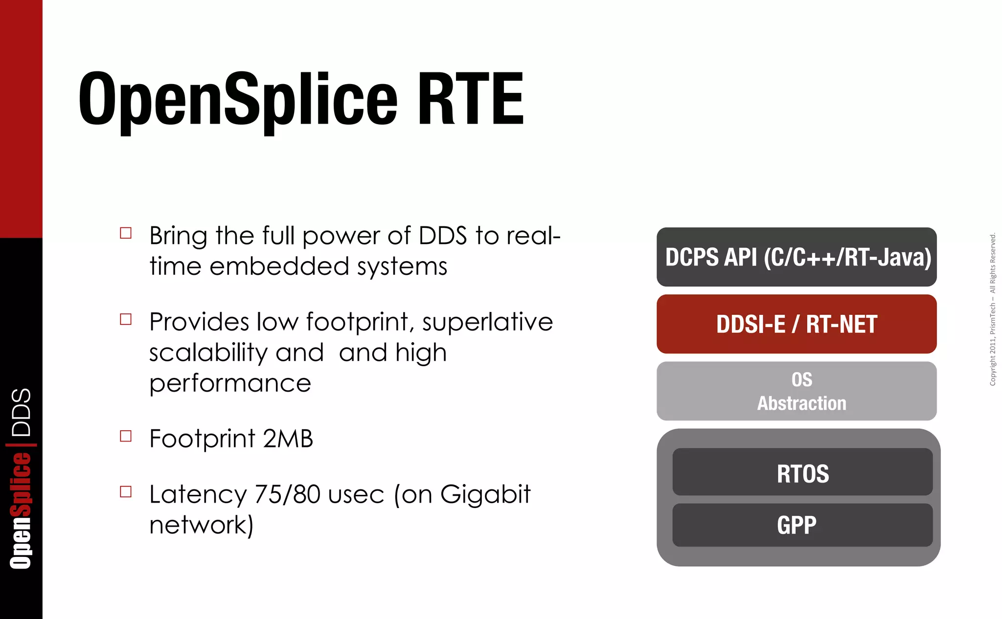 OpenSplice RTE
                  ☐   Bring the full power of DDS to real-




                                                                                        Copyright	
  2011,	
  PrismTech	
  –	
  	
  All	
  Rights	
  Reserved.
                      time embedded systems                  DCPS API (C/C++/RT-Java)

                  ☐   Provides low footprint, superlative        DDSI-E / RT-NET
                      scalability and and high
                      performance                                        OS
OpenSplice DDS




                                                                     Abstraction
                  ☐   Footprint 2MB
                                                                       RTOS
                  ☐   Latency 75/80 usec (on Gigabit
                      network)                                         GPP
 