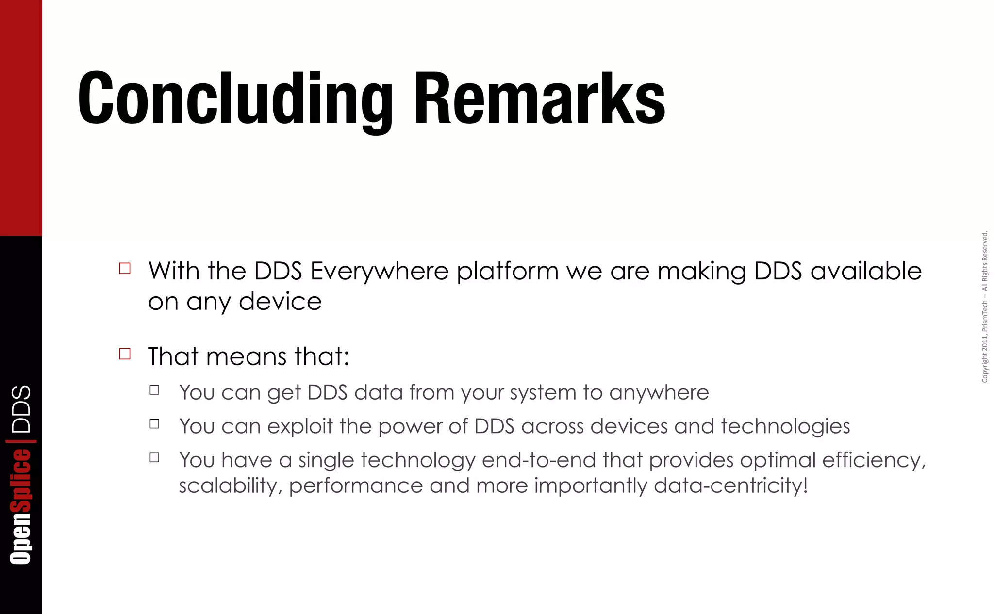 Concluding Remarks




                                                                                                      Copyright	
  2011,	
  PrismTech	
  –	
  	
  All	
  Rights	
  Reserved.
                  ☐   With the DDS Everywhere platform we are making DDS available
                      on any device

                  ☐   That means that:
                      ☐   You can get DDS data from your system to anywhere
OpenSplice DDS




                      ☐   You can exploit the power of DDS across devices and technologies
                      ☐   You have a single technology end-to-end that provides optimal efficiency,
                          scalability, performance and more importantly data-centricity!
 