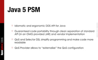 Java 5 PSM




                                                                                         Copyright	
  2011,	
  PrismTech	
  –	
  	
  All	
  Rights	
  Reserved.
                  ☐   Idiomatic and ergonomic DDS API for Java

                  ☐   Guaranteed code portability through clean separation of standard
                      API (in an OMG provided JAR) and vendor implementation
OpenSplice DDS




                  ☐   QoS and Selector DSL simplify programming and make code more
                      readable

                  ☐   QoS Provider allows to “externalize” the QoS configuration
 