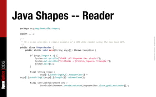 Java Shapes -- Reader
                  package	
  org.omg.demo.dds.shapes;

                  import	
  ...;




                                                                                                                                                            Copyright	
  2011,	
  PrismTech	
  –	
  	
  All	
  Rights	
  Reserved.
                  /**
                  	
  *	
  This	
  class	
  provides	
  a	
  simple	
  example	
  of	
  a	
  DDS	
  data	
  reader	
  using	
  the	
  new	
  Java	
  API.
                  	
  */
                  public	
  class	
  ShapesReader	
  {
                  	
  	
  	
  	
  public	
  static	
  void	
  main(String	
  args[])	
  throws	
  Exception	
  {

                  	
  	
  	
  	
  	
  	
  	
  	
  if	
  (args.length	
  <	
  1)	
  {
                  	
  	
  	
  	
  	
  	
  	
  	
  	
  	
  	
  	
  System.out.println("USAGE:ntShapesWriter	
  <topic>");
                  	
  	
  	
  	
  	
  	
  	
  	
  	
  	
  	
  	
  System.out.println("nttopic	
  =	
  [Circle,	
  Square,	
  Triangle]");
OpenSplice DDS




                  	
  	
  	
  	
  	
  	
  	
  	
  	
  	
  	
  	
  System.exit(1);
                  	
  	
  	
  	
  	
  	
  	
  	
  }

                  	
  	
  	
  	
  	
  	
  	
  	
  final	
  String	
  shape	
  =
                  	
  	
  	
  	
  	
  	
  	
  	
  	
  	
  	
  	
  	
  	
  	
  	
  args[1].substring(0,1).toUpperCase()	
  +	
  
                  args[1].substring(1,args[1].length()).toLowerCase();

                  	
  	
  	
  	
  	
  	
  	
  	
  final	
  ServiceEnvironment	
  env	
  =
                  	
  	
  	
  	
  	
  	
  	
  	
  	
  	
  	
  	
  	
  	
  	
  	
  ServiceEnvironment.createInstance(ShapesWriter.class.getClassLoader());
 