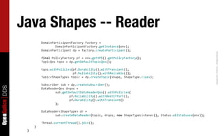 Java Shapes -- Reader
                  	
  	
  	
  	
  	
  	
  	
  	
  DomainParticipantFactory	
  factory	
  =
                  	
  	
  	
  	
  	
  	
  	
  	
  	
  	
  	
  	
  	
  	
  	
  	
  DomainParticipantFactory.getInstance(env);
                  	
  	
  	
  	
  	
  	
  	
  	
  DomainParticipant	
  dp	
  =	
  factory.createParticipant();




                                                                                                                                                                                      Copyright	
  2011,	
  PrismTech	
  –	
  	
  All	
  Rights	
  Reserved.
                  	
  	
  	
  	
  	
  	
  	
  	
  final	
  PolicyFactory	
  pf	
  =	
  env.getSPI().getPolicyFactory();
                  	
  	
  	
  	
  	
  	
  	
  	
  TopicQos	
  tqos	
  =	
  dp.getDefaultTopicQos();

                  	
  	
  	
  	
  	
  	
  	
  	
  tqos.withPolicies(pf.Durability().withTransient(),	
  	
  
                  	
  	
  	
  	
  	
  	
  	
  	
  	
  	
  	
  	
  	
  	
  	
  	
  	
  	
  	
  	
  	
  	
  	
  	
  	
  	
  pf.Reliability().withReliable());
                  	
  	
  	
  	
  	
  	
  	
  	
  Topic<ShapeType>	
  topic	
  =	
  dp.createTopic(shape,	
  ShapeType.class);

                  	
  	
  	
  	
  	
  	
  	
  	
  Subscriber	
  sub	
  =	
  dp.createSubscriber();
OpenSplice DDS




                  	
  	
  	
  	
  	
  	
  	
  	
  DataReaderQos	
  drqos	
  =
                  	
  	
  	
  	
  	
  	
  	
  	
  	
  	
  	
  	
  	
  	
  	
  	
  sub.getDefaultDataReaderQos().withPolicies(
                  	
  	
  	
  	
  	
  	
  	
  	
  	
  	
  	
  	
  	
  	
  	
  	
  	
  	
  	
  	
  	
  	
  	
  	
  pf.Reliability().withBestEffort(),
                  	
  	
  	
  	
  	
  	
  	
  	
  	
  	
  	
  	
  	
  	
  	
  	
  	
  	
  	
  	
  	
  	
  	
  	
  pf.Durability().withTransient()
                  	
  	
  	
  	
  	
  	
  	
  	
  	
  	
  	
  	
  	
  	
  	
  	
  );

                  	
  	
  	
  	
  	
  	
  	
  	
  DataReader<ShapeType>	
  dr	
  =
                  	
  	
  	
  	
  	
  	
  	
  	
  	
  	
  	
  	
  	
  	
  	
  	
  sub.createDataReader(topic,	
  drqos,	
  new	
  ShapeTypeListener(),	
  Status.allStatuses(env));

                  	
  	
  	
  	
  	
  	
  	
  	
  Thread.currentThread().join();
                  	
  	
  	
  	
  }
                  }
 