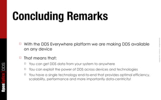 Concluding Remarks




                                                                                                      Copyright	
  2011,	
  PrismTech	
  –	
  	
  All	
  Rights	
  Reserved.
                  ☐   With the DDS Everywhere platform we are making DDS available
                      on any device

                  ☐   That means that:
                      ☐   You can get DDS data from your system to anywhere
OpenSplice DDS




                      ☐   You can exploit the power of DDS across devices and technologies
                      ☐   You have a single technology end-to-end that provides optimal efficiency,
                          scalability, performance and more importantly data-centricity!
 