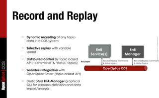 Record and Replay
                  ☐   Dynamic recording of any topic-




                                                                                                                          Copyright	
  2011,	
  PrismTech	
  –	
  	
  All	
  Rights	
  Reserved.
                      data in a DDS system

                  ☐   Selective replay with variable                         RnR
                                                                            RnR                     RnR
                      speed                                                Service
                                                                         Service(s)               Manager
                  ☐   Distributed control by topic-based                        Record/Replay command   Record/Replay command
                                                             Any topic
                      API (‘command’ & ‘status’ topics)
OpenSplice DDS




                                                                                & status topics         & status topics

                                                                                OpenSplice DDS
                  ☐   Seamless integration with
                      OpenSplice Tester (topic-based API)

                  ☐   Dedicated RnR-Manager graphical
                      GUI for scenario-definition and data
                      import/analysis
 