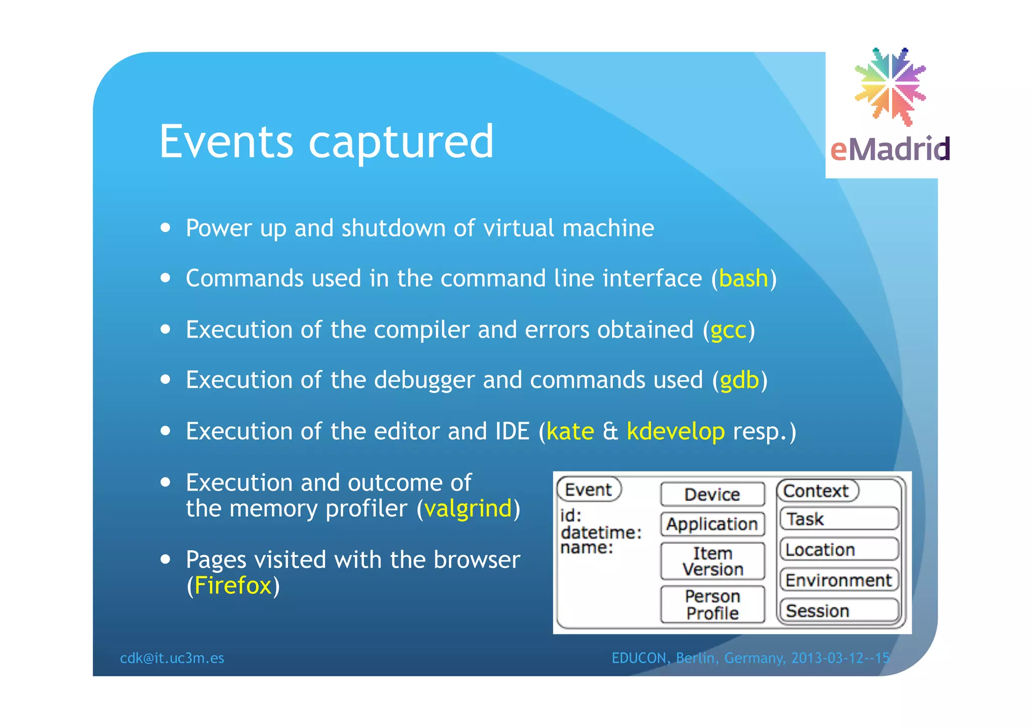 Events captured
       Power up and shutdown of virtual machine

       Commands used in the command line interface (bash)

       Execution of the compiler and errors obtained (gcc)

       Execution of the debugger and commands used (gdb)

       Execution of the editor and IDE (kate & kdevelop resp.)

       Execution and outcome of
        the memory profiler (valgrind)

       Pages visited with the browser
        (Firefox)

cdk@it.uc3m.es                                EDUCON, Berlin, Germany, 2013-03-12--15
 
