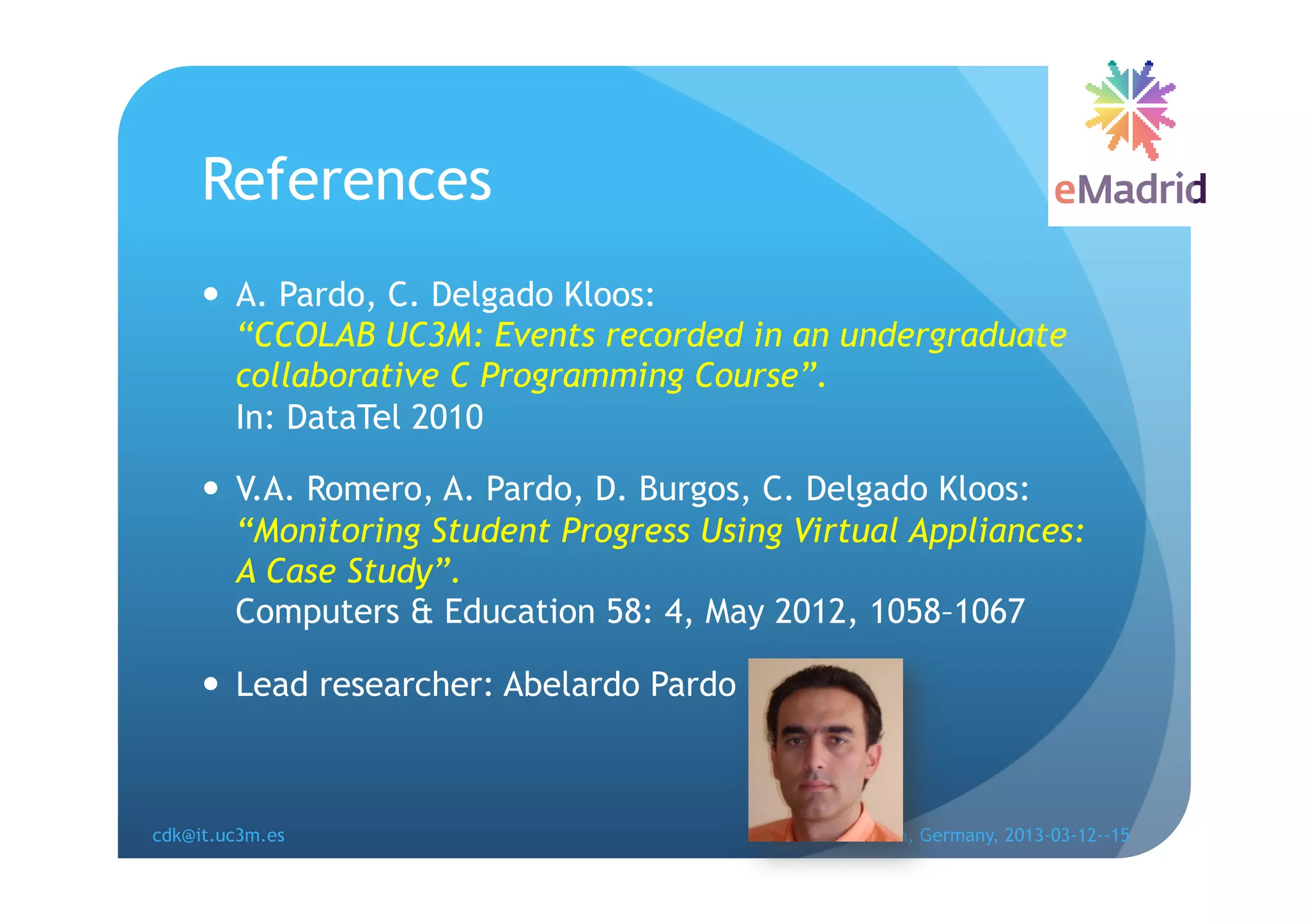 References
       A. Pardo, C. Delgado Kloos:
        “CCOLAB UC3M: Events recorded in an undergraduate
        collaborative C Programming Course”.
        In: DataTel 2010

       V.A. Romero, A. Pardo, D. Burgos, C. Delgado Kloos:
        “Monitoring Student Progress Using Virtual Appliances:
        A Case Study”.
        Computers & Education 58: 4, May 2012, 1058–1067

       Lead researcher: Abelardo Pardo



cdk@it.uc3m.es                            EDUCON, Berlin, Germany, 2013-03-12--15
 