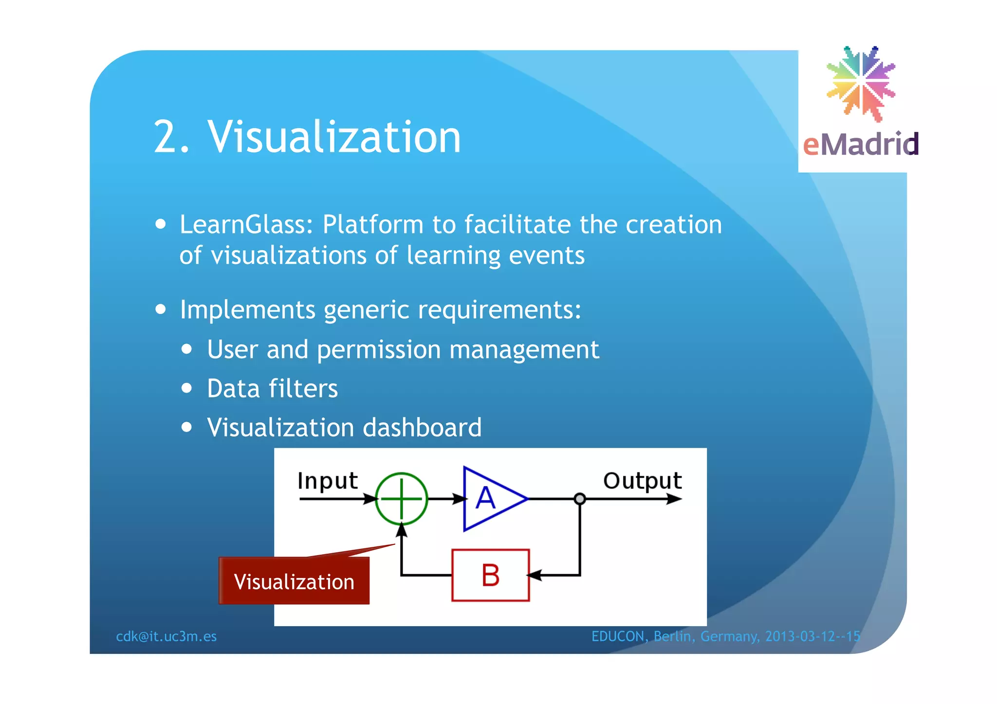 2. Visualization
       LearnGlass: Platform to facilitate the creation
        of visualizations of learning events

       Implements generic requirements:
          User and permission management
          Data filters
          Visualization dashboard




                 Visualization

cdk@it.uc3m.es                             EDUCON, Berlin, Germany, 2013-03-12--15
 