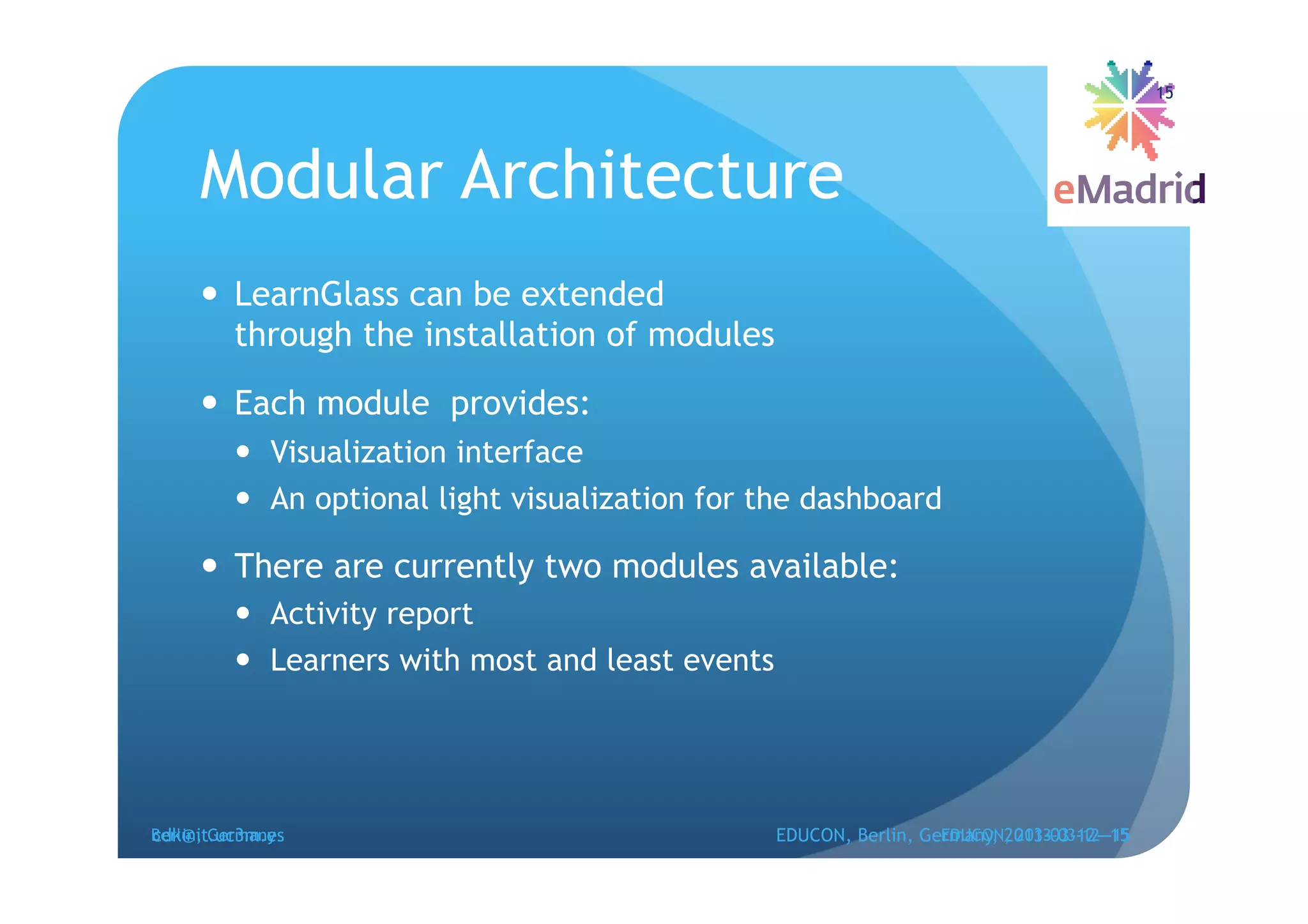15




     Modular Architecture
       LearnGlass can be extended
        through the installation of modules

       Each module provides:
           Visualization interface
           An optional light visualization for the dashboard

       There are currently two modules available:
           Activity report
           Learners with most and least events




cdk@it.uc3m.es
Berlin, Germany                                   EDUCON, Berlin, Germany, 2013-03-12--15
                                                                    EDUCON, 2013-03-12--15
 