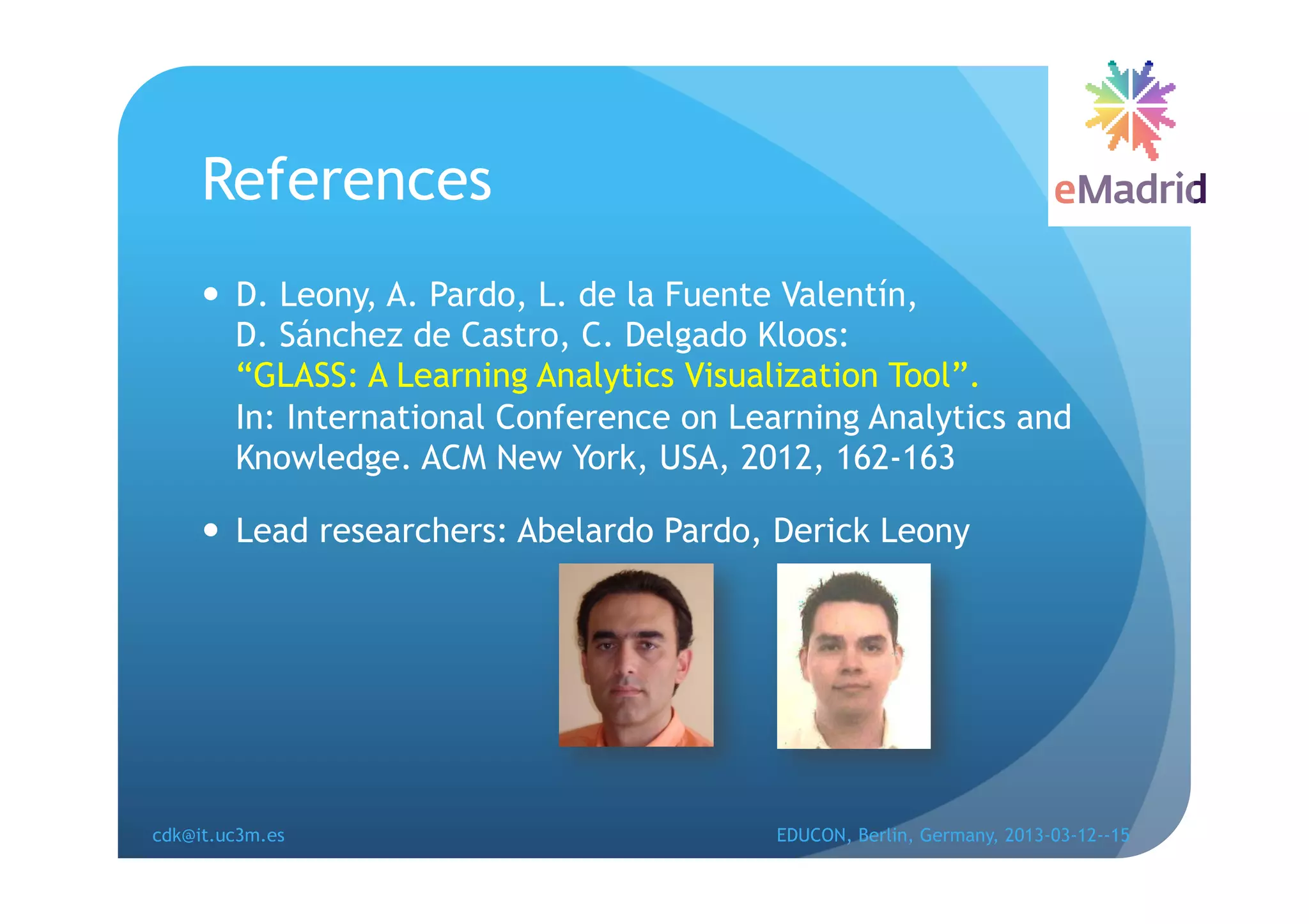 References
       D. Leony, A. Pardo, L. de la Fuente Valentín,
        D. Sánchez de Castro, C. Delgado Kloos:
        “GLASS: A Learning Analytics Visualization Tool”.
        In: International Conference on Learning Analytics and
        Knowledge. ACM New York, USA, 2012, 162-163

       Lead researchers: Abelardo Pardo, Derick Leony




cdk@it.uc3m.es                            EDUCON, Berlin, Germany, 2013-03-12--15
 