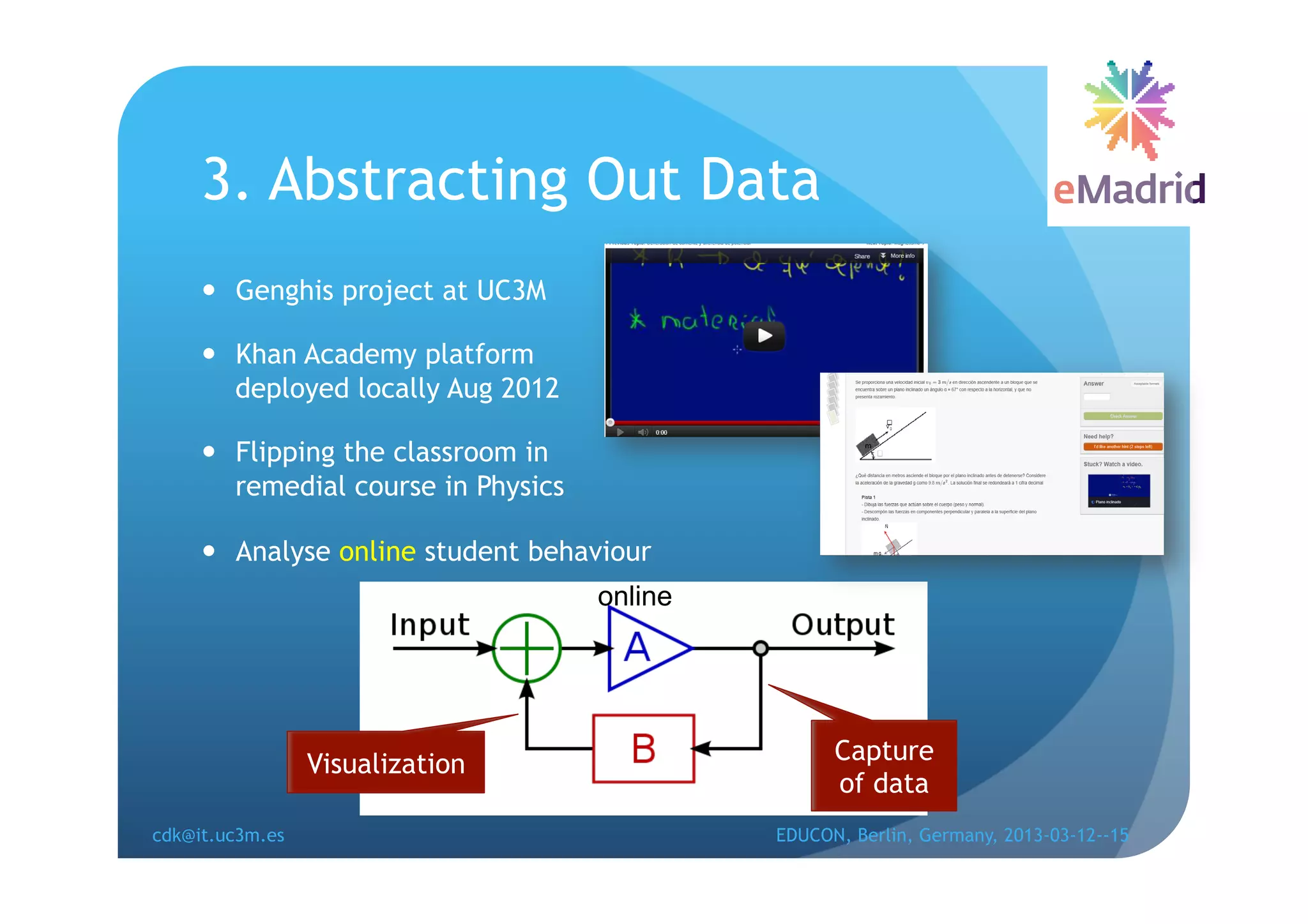 3. Abstracting Out Data
       Genghis project at UC3M

       Khan Academy platform
        deployed locally Aug 2012

       Flipping the classroom in
        remedial course in Physics

       Analyse online student behaviour
                                     online




                 Visualization                      Capture
                                                    of data
cdk@it.uc3m.es                                EDUCON, Berlin, Germany, 2013-03-12--15
 