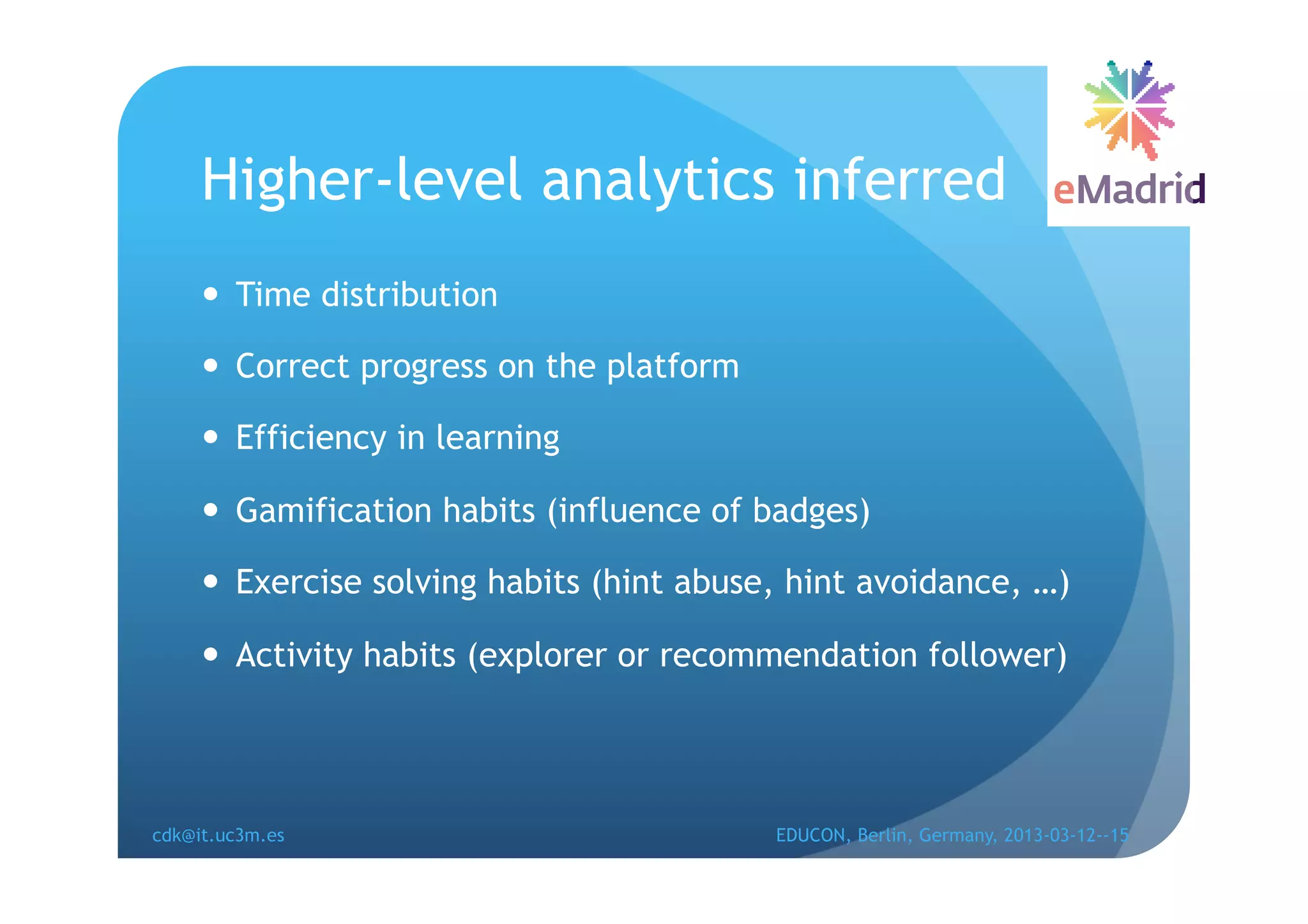 Higher-level analytics inferred
       Time distribution

       Correct progress on the platform

       Efficiency in learning

       Gamification habits (influence of badges)

       Exercise solving habits (hint abuse, hint avoidance, …)

       Activity habits (explorer or recommendation follower)




cdk@it.uc3m.es                             EDUCON, Berlin, Germany, 2013-03-12--15
 