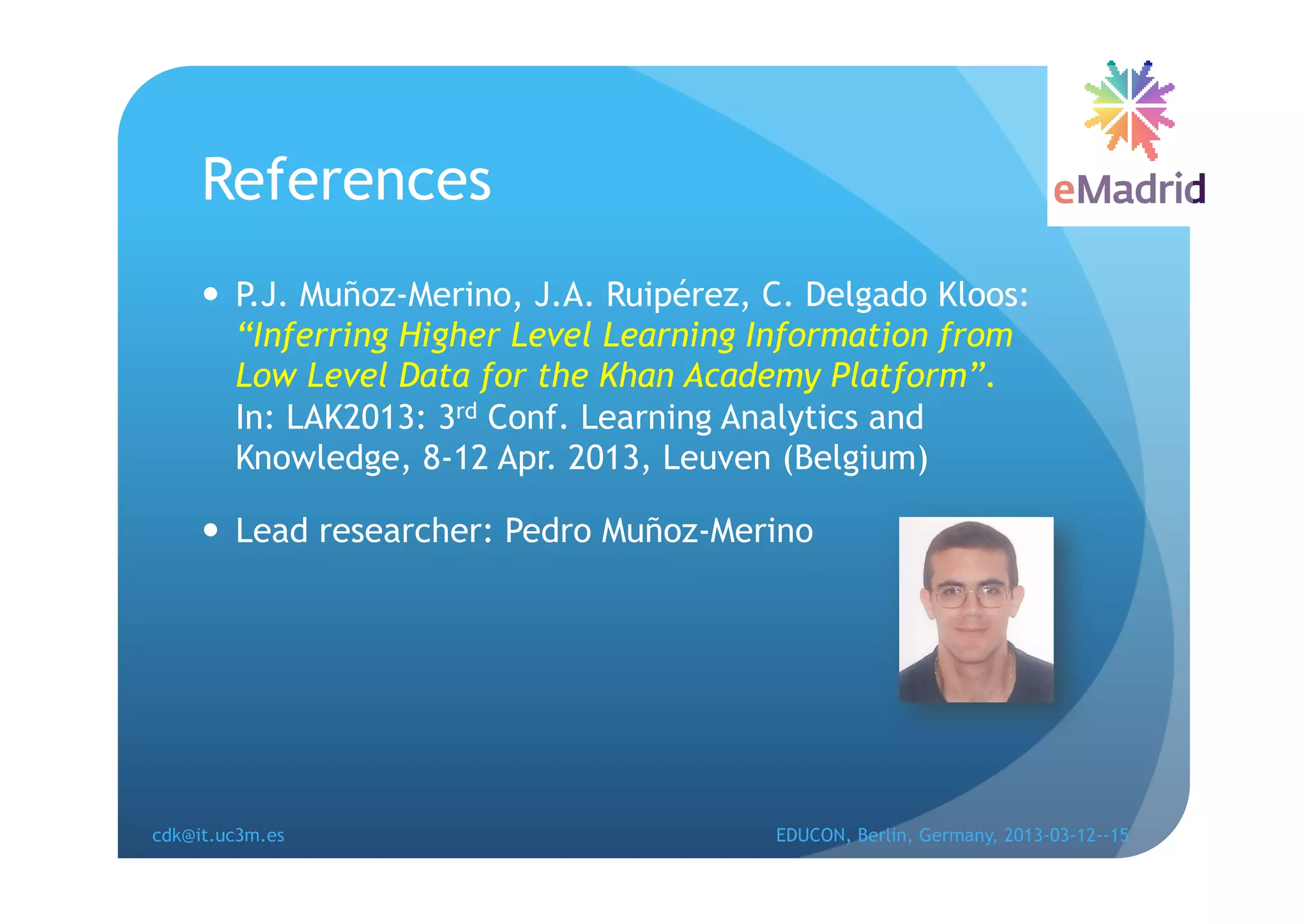 References
       P.J. Muñoz-Merino, J.A. Ruipérez, C. Delgado Kloos:
        “Inferring Higher Level Learning Information from
        Low Level Data for the Khan Academy Platform”.
        In: LAK2013: 3rd Conf. Learning Analytics and
        Knowledge, 8-12 Apr. 2013, Leuven (Belgium)

       Lead researcher: Pedro Muñoz-Merino




cdk@it.uc3m.es                            EDUCON, Berlin, Germany, 2013-03-12--15
 
