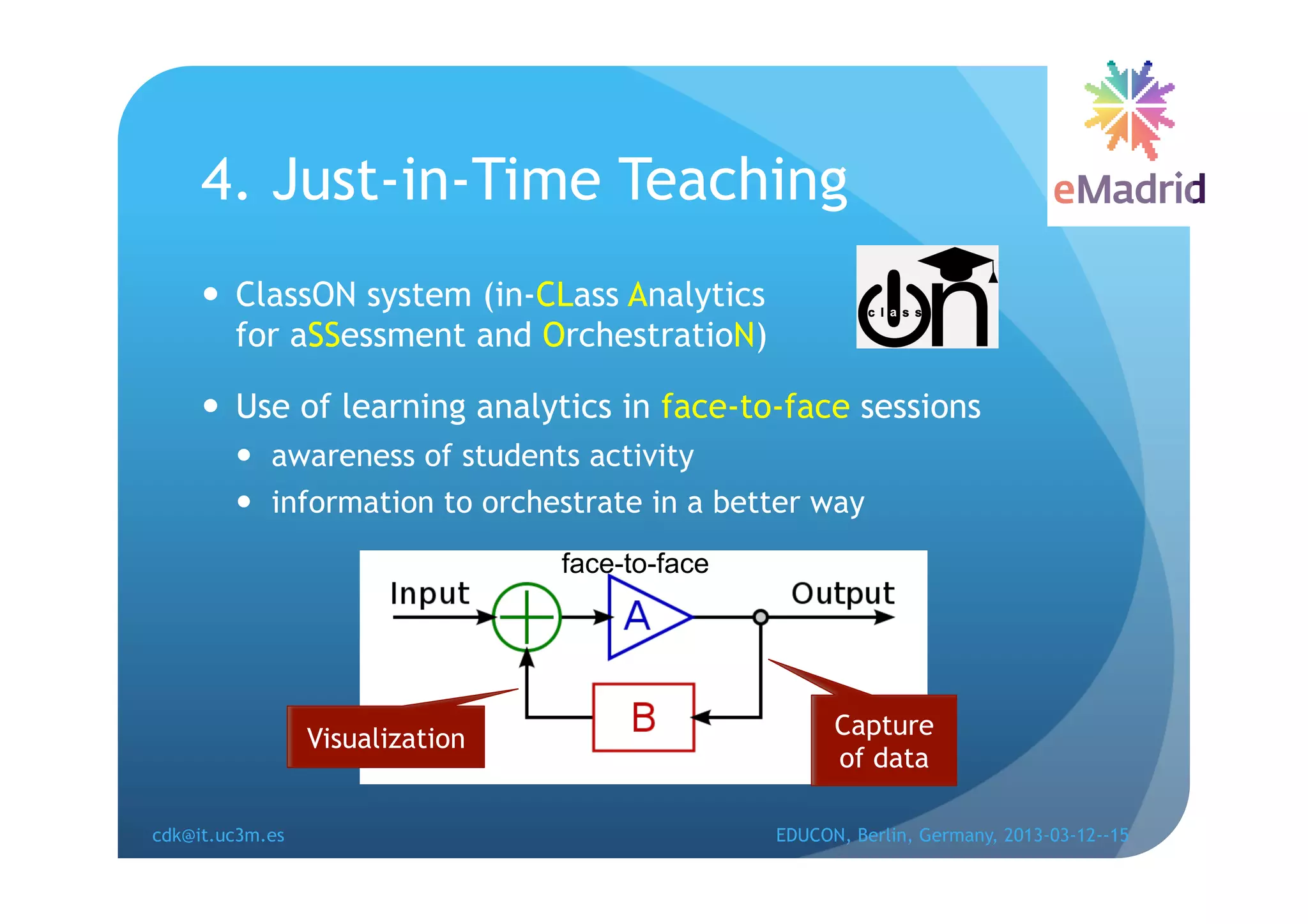4. Just-in-Time Teaching
       ClassON system (in-CLass Analytics
        for aSSessment and OrchestratioN)

       Use of learning analytics in face-to-face sessions
          awareness of students activity
          information to orchestrate in a better way
                                 face-to-face




                 Visualization                        Capture
                                                      of data

cdk@it.uc3m.es                                  EDUCON, Berlin, Germany, 2013-03-12--15
 