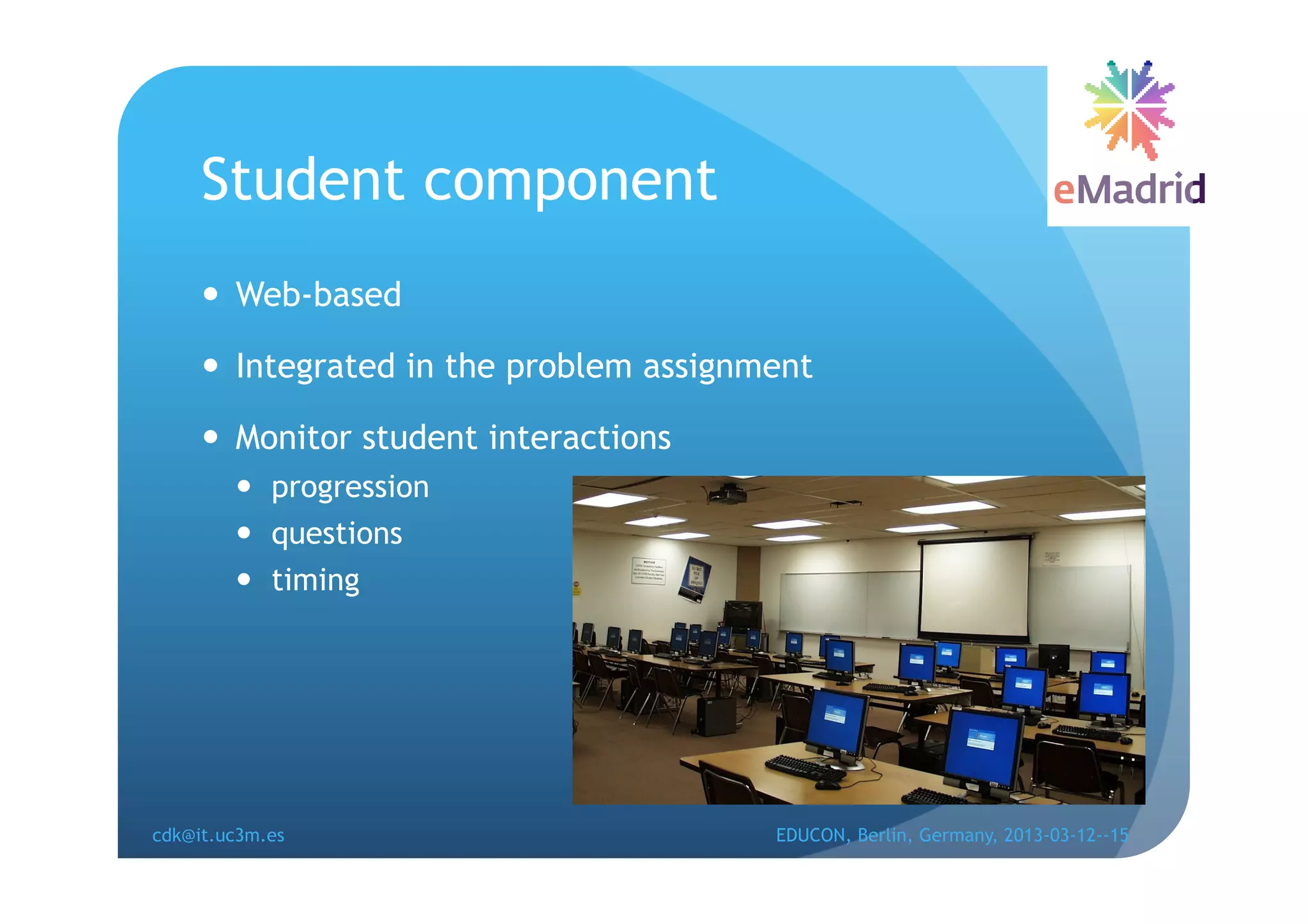 Student component
       Web-based

       Integrated in the problem assignment

       Monitor student interactions
          progression
          questions
          timing




cdk@it.uc3m.es                           EDUCON, Berlin, Germany, 2013-03-12--15
 
