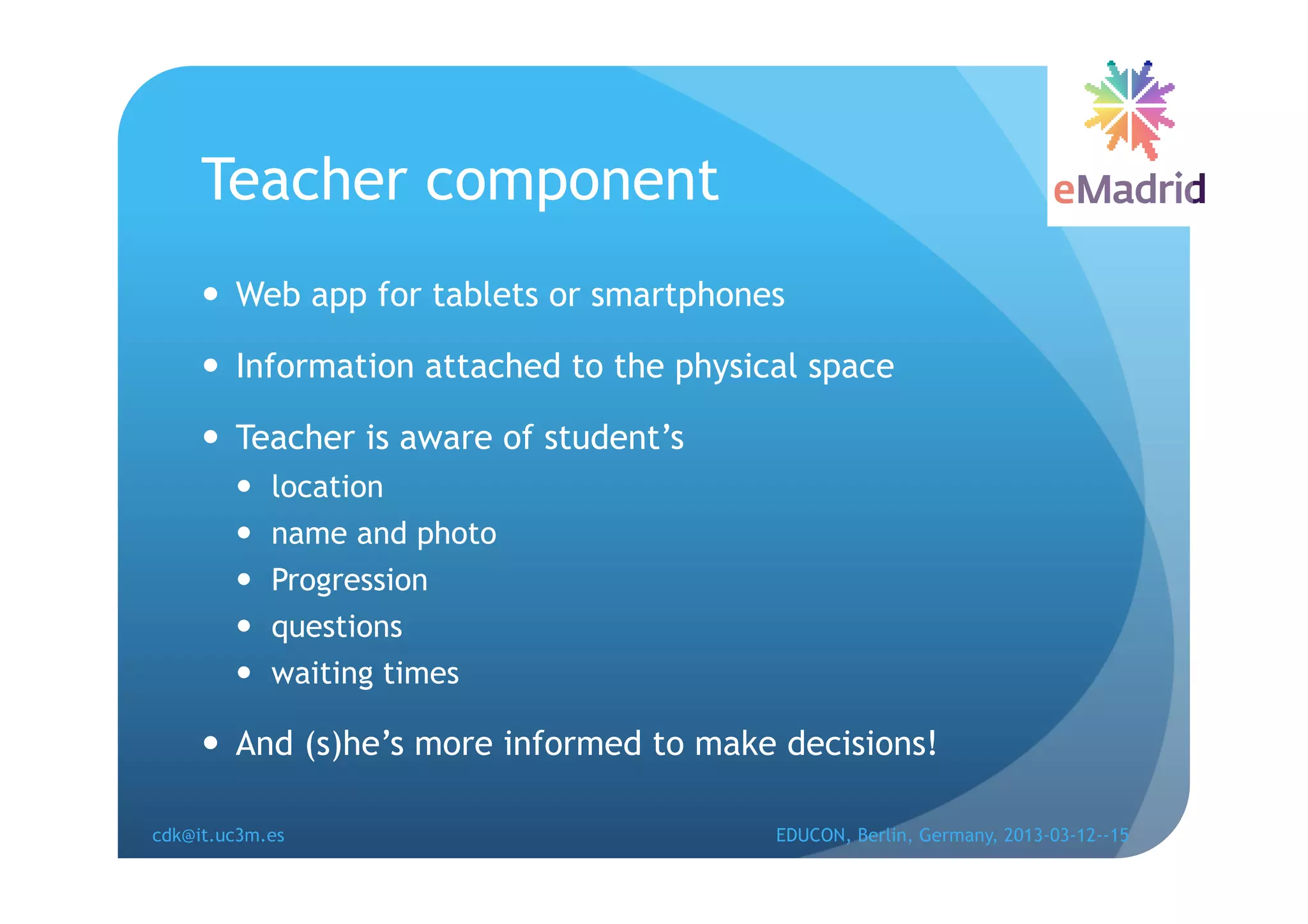 Teacher component
       Web app for tablets or smartphones

       Information attached to the physical space

       Teacher is aware of student’s
            location
            name and photo
            Progression
            questions
            waiting times

       And (s)he’s more informed to make decisions!

cdk@it.uc3m.es                            EDUCON, Berlin, Germany, 2013-03-12--15
 