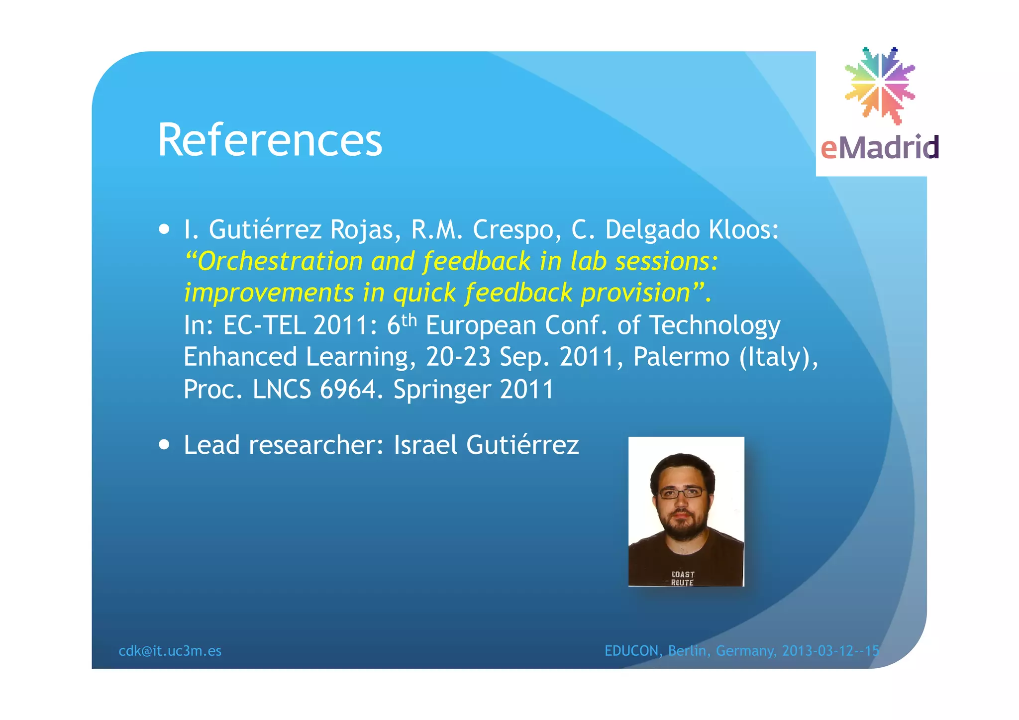 References
       I. Gutiérrez Rojas, R.M. Crespo, C. Delgado Kloos:
        “Orchestration and feedback in lab sessions:
        improvements in quick feedback provision”.
        In: EC-TEL 2011: 6th European Conf. of Technology
        Enhanced Learning, 20-23 Sep. 2011, Palermo (Italy),
        Proc. LNCS 6964. Springer 2011

       Lead researcher: Israel Gutiérrez




cdk@it.uc3m.es                              EDUCON, Berlin, Germany, 2013-03-12--15
 